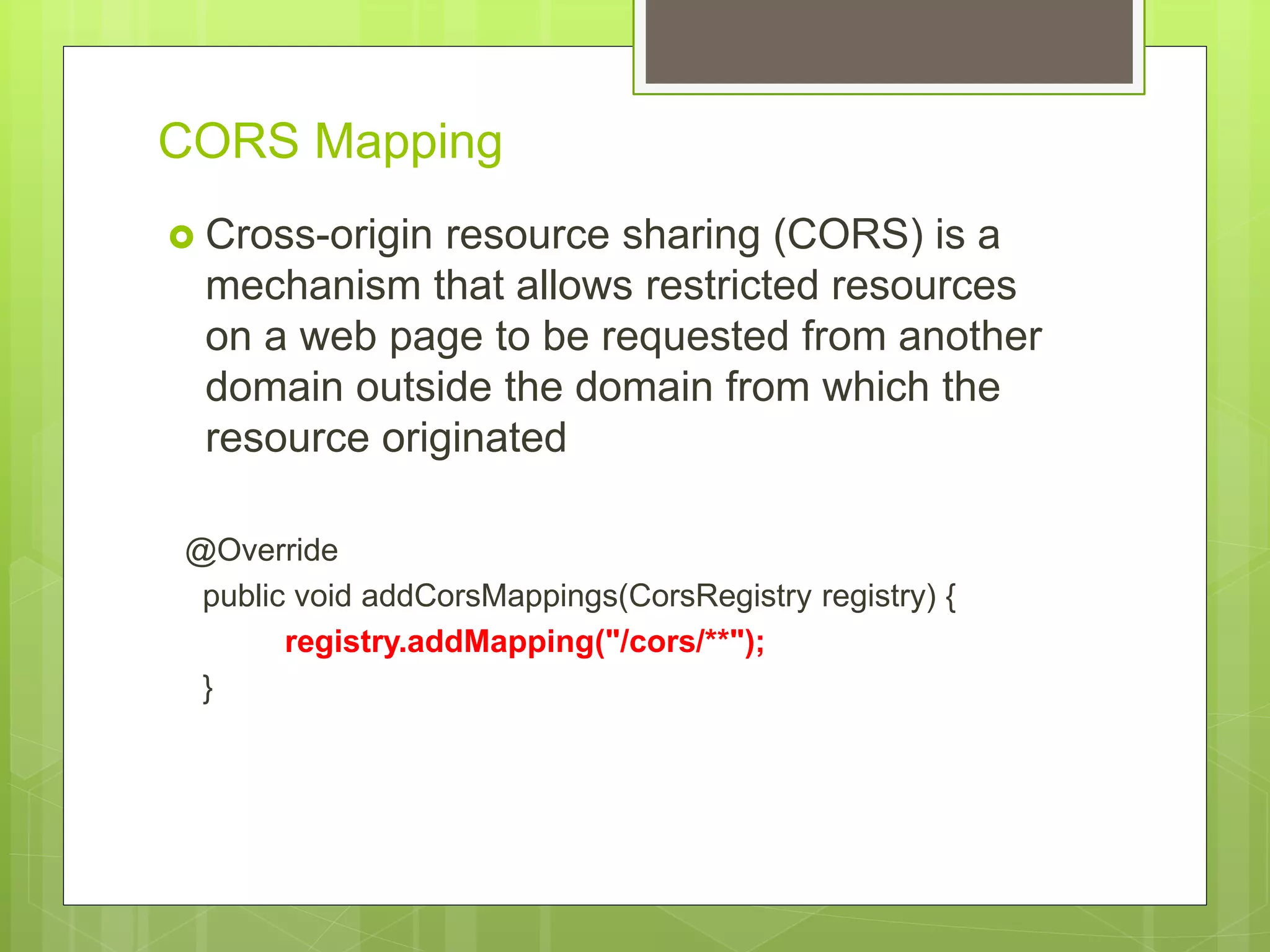 CORS Mapping  Cross-origin resource sharing (CORS) is a mechanism that allows restricted resources on a web page to be requested from another domain outside the domain from which the resource originated @Override public void addCorsMappings(CorsRegistry registry) { registry.addMapping("/cors/**"); } 