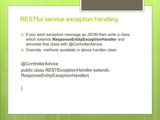 RESTful service exception handling
 If you want exception message as JSON then write a class
which extends ResponseEntityExceptionHandler and
annotate that class with @ControllerAdvice.
 Override methods available in above handler class
@ControllerAdvice
public class RESTExceptionHandler extends
ResponseEntityExceptionHandler{
}
 