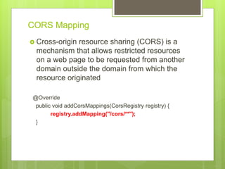 CORS Mapping
 Cross-origin resource sharing (CORS) is a
mechanism that allows restricted resources
on a web page to be requested from another
domain outside the domain from which the
resource originated
@Override
public void addCorsMappings(CorsRegistry registry) {
registry.addMapping("/cors/**");
}
 