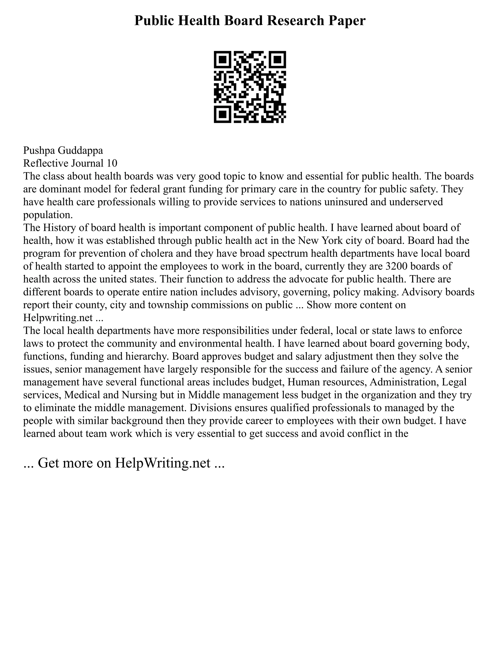 Public Health Board Research Paper
Pushpa Guddappa
Reflective Journal 10
The class about health boards was very good topic to know and essential for public health. The boards
are dominant model for federal grant funding for primary care in the country for public safety. They
have health care professionals willing to provide services to nations uninsured and underserved
population.
The History of board health is important component of public health. I have learned about board of
health, how it was established through public health act in the New York city of board. Board had the
program for prevention of cholera and they have broad spectrum health departments have local board
of health started to appoint the employees to work in the board, currently they are 3200 boards of
health across the united states. Their function to address the advocate for public health. There are
different boards to operate entire nation includes advisory, governing, policy making. Advisory boards
report their county, city and township commissions on public ... Show more content on
Helpwriting.net ...
The local health departments have more responsibilities under federal, local or state laws to enforce
laws to protect the community and environmental health. I have learned about board governing body,
functions, funding and hierarchy. Board approves budget and salary adjustment then they solve the
issues, senior management have largely responsible for the success and failure of the agency. A senior
management have several functional areas includes budget, Human resources, Administration, Legal
services, Medical and Nursing but in Middle management less budget in the organization and they try
to eliminate the middle management. Divisions ensures qualified professionals to managed by the
people with similar background then they provide career to employees with their own budget. I have
learned about team work which is very essential to get success and avoid conflict in the
... Get more on HelpWriting.net ...
 