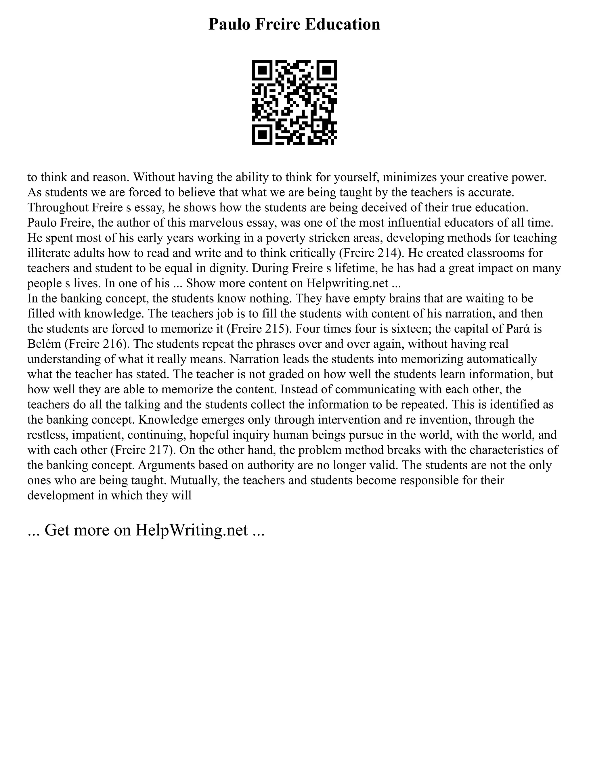 Paulo Freire Education
to think and reason. Without having the ability to think for yourself, minimizes your creative power.
As students we are forced to believe that what we are being taught by the teachers is accurate.
Throughout Freire s essay, he shows how the students are being deceived of their true education.
Paulo Freire, the author of this marvelous essay, was one of the most influential educators of all time.
He spent most of his early years working in a poverty stricken areas, developing methods for teaching
illiterate adults how to read and write and to think critically (Freire 214). He created classrooms for
teachers and student to be equal in dignity. During Freire s lifetime, he has had a great impact on many
people s lives. In one of his ... Show more content on Helpwriting.net ...
In the banking concept, the students know nothing. They have empty brains that are waiting to be
filled with knowledge. The teachers job is to fill the students with content of his narration, and then
the students are forced to memorize it (Freire 215). Four times four is sixteen; the capital of Parά is
Belém (Freire 216). The students repeat the phrases over and over again, without having real
understanding of what it really means. Narration leads the students into memorizing automatically
what the teacher has stated. The teacher is not graded on how well the students learn information, but
how well they are able to memorize the content. Instead of communicating with each other, the
teachers do all the talking and the students collect the information to be repeated. This is identified as
the banking concept. Knowledge emerges only through intervention and re invention, through the
restless, impatient, continuing, hopeful inquiry human beings pursue in the world, with the world, and
with each other (Freire 217). On the other hand, the problem method breaks with the characteristics of
the banking concept. Arguments based on authority are no longer valid. The students are not the only
ones who are being taught. Mutually, the teachers and students become responsible for their
development in which they will
... Get more on HelpWriting.net ...
 