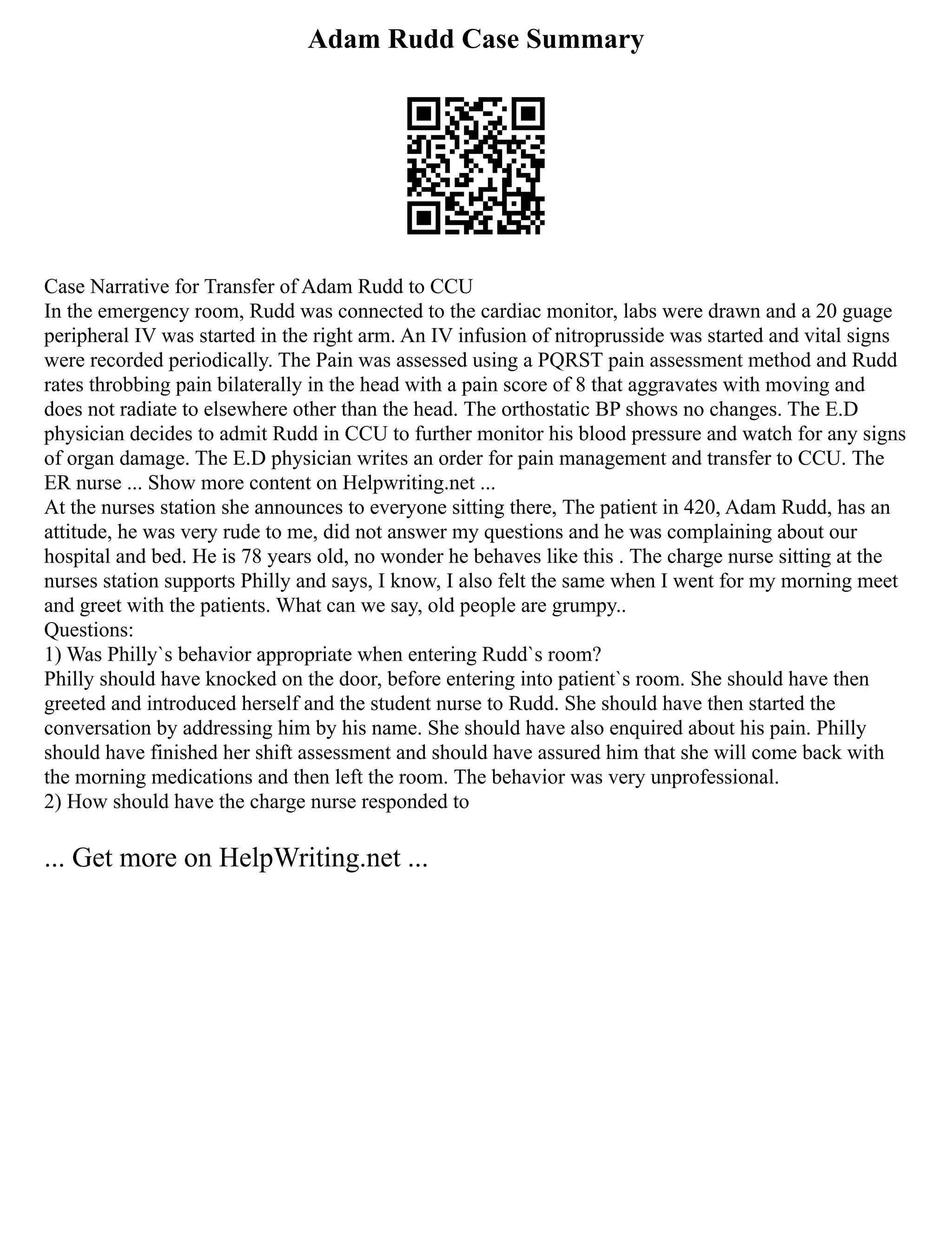 Adam Rudd Case Summary
Case Narrative for Transfer of Adam Rudd to CCU
In the emergency room, Rudd was connected to the cardiac monitor, labs were drawn and a 20 guage
peripheral IV was started in the right arm. An IV infusion of nitroprusside was started and vital signs
were recorded periodically. The Pain was assessed using a PQRST pain assessment method and Rudd
rates throbbing pain bilaterally in the head with a pain score of 8 that aggravates with moving and
does not radiate to elsewhere other than the head. The orthostatic BP shows no changes. The E.D
physician decides to admit Rudd in CCU to further monitor his blood pressure and watch for any signs
of organ damage. The E.D physician writes an order for pain management and transfer to CCU. The
ER nurse ... Show more content on Helpwriting.net ...
At the nurses station she announces to everyone sitting there, The patient in 420, Adam Rudd, has an
attitude, he was very rude to me, did not answer my questions and he was complaining about our
hospital and bed. He is 78 years old, no wonder he behaves like this . The charge nurse sitting at the
nurses station supports Philly and says, I know, I also felt the same when I went for my morning meet
and greet with the patients. What can we say, old people are grumpy..
Questions:
1) Was Philly`s behavior appropriate when entering Rudd`s room?
Philly should have knocked on the door, before entering into patient`s room. She should have then
greeted and introduced herself and the student nurse to Rudd. She should have then started the
conversation by addressing him by his name. She should have also enquired about his pain. Philly
should have finished her shift assessment and should have assured him that she will come back with
the morning medications and then left the room. The behavior was very unprofessional.
2) How should have the charge nurse responded to
... Get more on HelpWriting.net ...
 