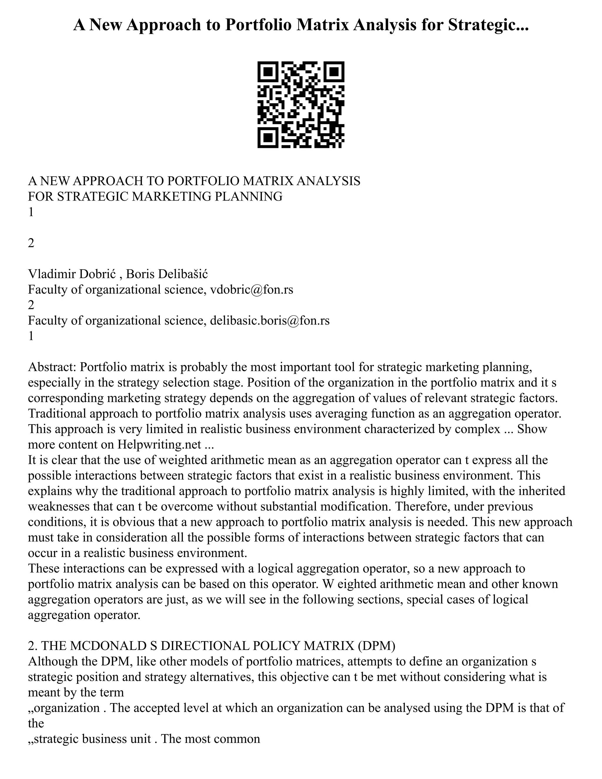 A New Approach to Portfolio Matrix Analysis for Strategic...
A NEW APPROACH TO PORTFOLIO MATRIX ANALYSIS
FOR STRATEGIC MARKETING PLANNING
1
2
Vladimir Dobrić , Boris Delibašić
Faculty of organizational science, vdobric@fon.rs
2
Faculty of organizational science, delibasic.boris@fon.rs
1
Abstract: Portfolio matrix is probably the most important tool for strategic marketing planning,
especially in the strategy selection stage. Position of the organization in the portfolio matrix and it s
corresponding marketing strategy depends on the aggregation of values of relevant strategic factors.
Traditional approach to portfolio matrix analysis uses averaging function as an aggregation operator.
This approach is very limited in realistic business environment characterized by complex ... Show
more content on Helpwriting.net ...
It is clear that the use of weighted arithmetic mean as an aggregation operator can t express all the
possible interactions between strategic factors that exist in a realistic business environment. This
explains why the traditional approach to portfolio matrix analysis is highly limited, with the inherited
weaknesses that can t be overcome without substantial modification. Therefore, under previous
conditions, it is obvious that a new approach to portfolio matrix analysis is needed. This new approach
must take in consideration all the possible forms of interactions between strategic factors that can
occur in a realistic business environment.
These interactions can be expressed with a logical aggregation operator, so a new approach to
portfolio matrix analysis can be based on this operator. W eighted arithmetic mean and other known
aggregation operators are just, as we will see in the following sections, special cases of logical
aggregation operator.
2. THE MCDONALD S DIRECTIONAL POLICY MATRIX (DPM)
Although the DPM, like other models of portfolio matrices, attempts to define an organization s
strategic position and strategy alternatives, this objective can t be met without considering what is
meant by the term
„organization . The accepted level at which an organization can be analysed using the DPM is that of
the
„strategic business unit . The most common
 
