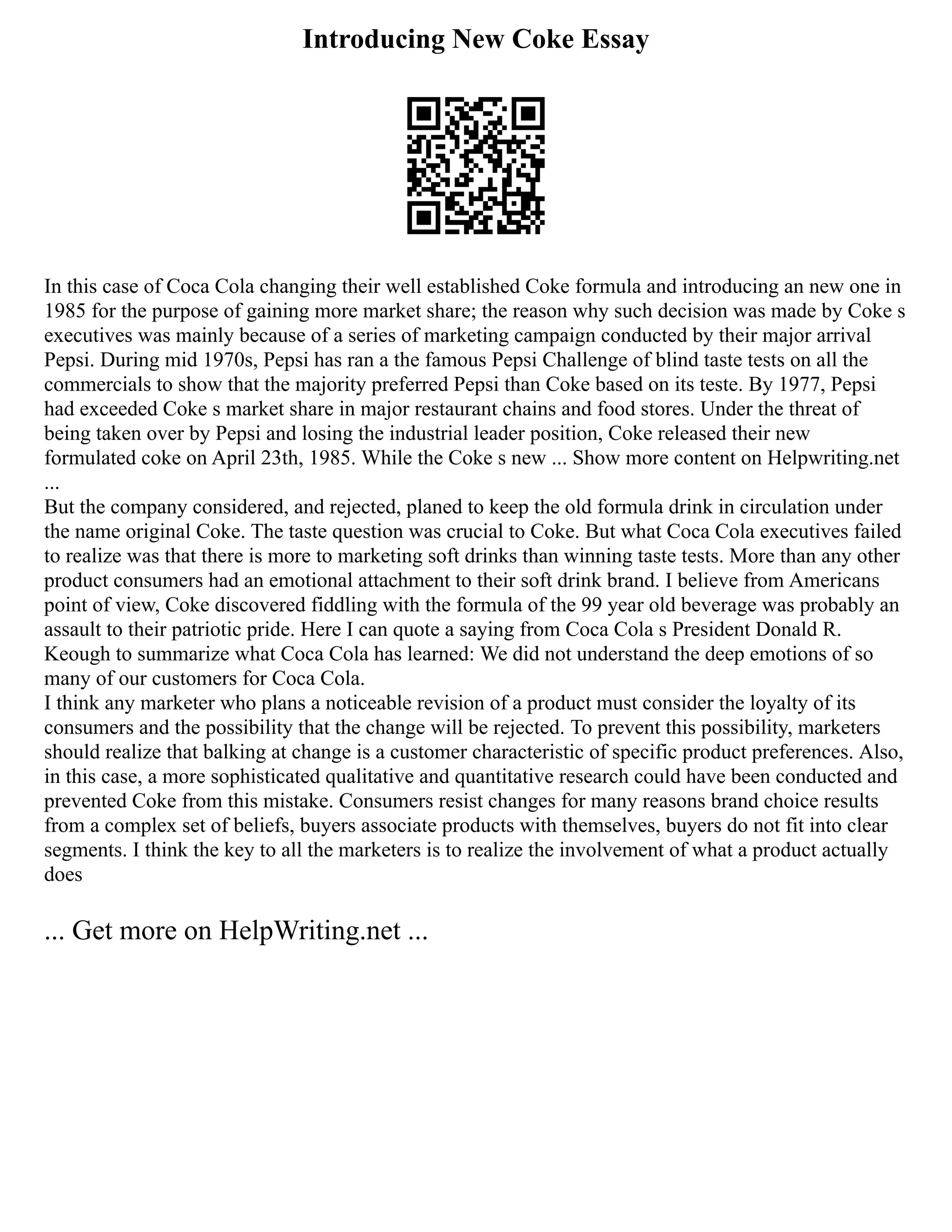 Introducing New Coke Essay
In this case of Coca Cola changing their well established Coke formula and introducing an new one in
1985 for the purpose of gaining more market share; the reason why such decision was made by Coke s
executives was mainly because of a series of marketing campaign conducted by their major arrival
Pepsi. During mid 1970s, Pepsi has ran a the famous Pepsi Challenge of blind taste tests on all the
commercials to show that the majority preferred Pepsi than Coke based on its teste. By 1977, Pepsi
had exceeded Coke s market share in major restaurant chains and food stores. Under the threat of
being taken over by Pepsi and losing the industrial leader position, Coke released their new
formulated coke on April 23th, 1985. While the Coke s new ... Show more content on Helpwriting.net
...
But the company considered, and rejected, planed to keep the old formula drink in circulation under
the name original Coke. The taste question was crucial to Coke. But what Coca Cola executives failed
to realize was that there is more to marketing soft drinks than winning taste tests. More than any other
product consumers had an emotional attachment to their soft drink brand. I believe from Americans
point of view, Coke discovered fiddling with the formula of the 99 year old beverage was probably an
assault to their patriotic pride. Here I can quote a saying from Coca Cola s President Donald R.
Keough to summarize what Coca Cola has learned: We did not understand the deep emotions of so
many of our customers for Coca Cola.
I think any marketer who plans a noticeable revision of a product must consider the loyalty of its
consumers and the possibility that the change will be rejected. To prevent this possibility, marketers
should realize that balking at change is a customer characteristic of specific product preferences. Also,
in this case, a more sophisticated qualitative and quantitative research could have been conducted and
prevented Coke from this mistake. Consumers resist changes for many reasons brand choice results
from a complex set of beliefs, buyers associate products with themselves, buyers do not fit into clear
segments. I think the key to all the marketers is to realize the involvement of what a product actually
does
... Get more on HelpWriting.net ...
 