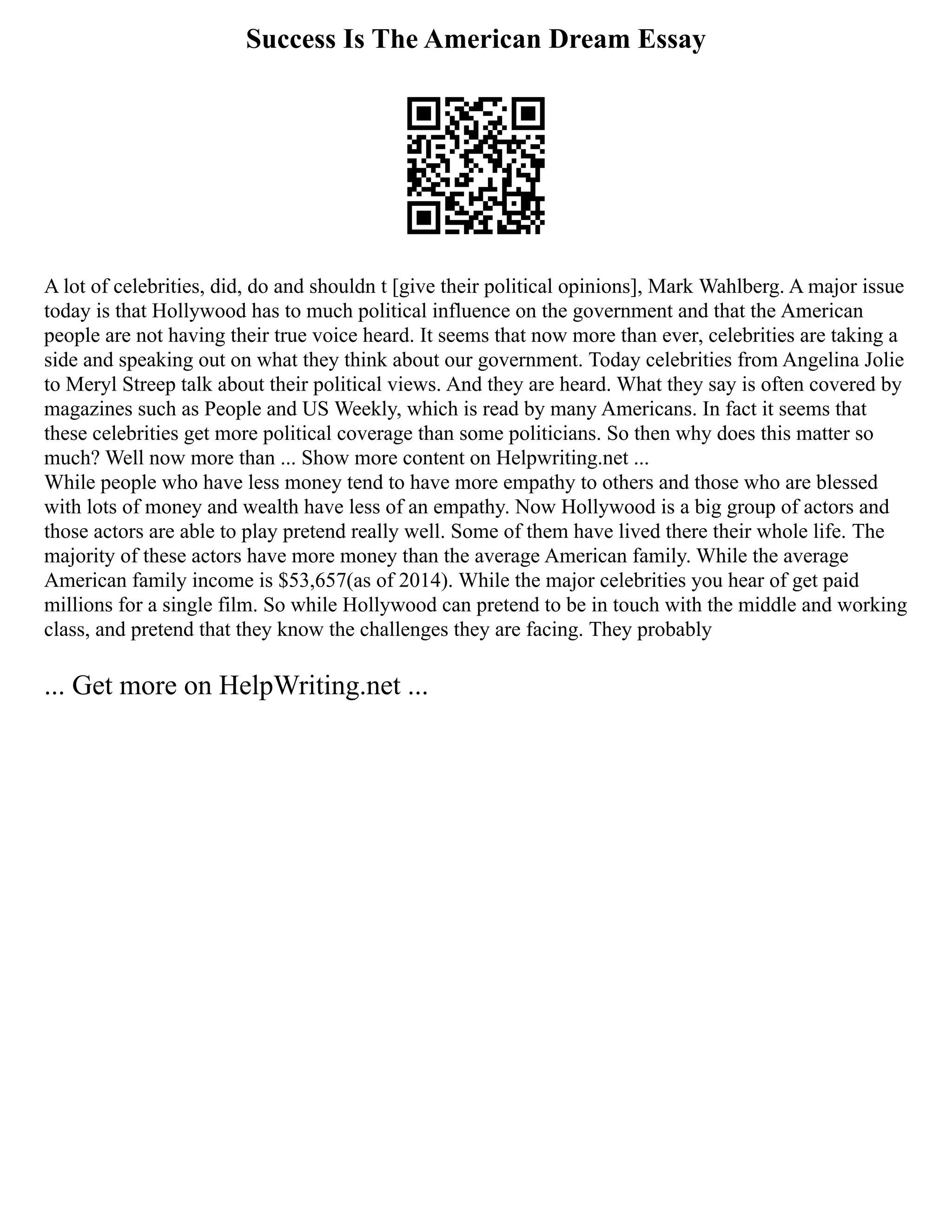 Success Is The American Dream Essay
A lot of celebrities, did, do and shouldn t [give their political opinions], Mark Wahlberg. A major issue
today is that Hollywood has to much political influence on the government and that the American
people are not having their true voice heard. It seems that now more than ever, celebrities are taking a
side and speaking out on what they think about our government. Today celebrities from Angelina Jolie
to Meryl Streep talk about their political views. And they are heard. What they say is often covered by
magazines such as People and US Weekly, which is read by many Americans. In fact it seems that
these celebrities get more political coverage than some politicians. So then why does this matter so
much? Well now more than ... Show more content on Helpwriting.net ...
While people who have less money tend to have more empathy to others and those who are blessed
with lots of money and wealth have less of an empathy. Now Hollywood is a big group of actors and
those actors are able to play pretend really well. Some of them have lived there their whole life. The
majority of these actors have more money than the average American family. While the average
American family income is $53,657(as of 2014). While the major celebrities you hear of get paid
millions for a single film. So while Hollywood can pretend to be in touch with the middle and working
class, and pretend that they know the challenges they are facing. They probably
... Get more on HelpWriting.net ...
 