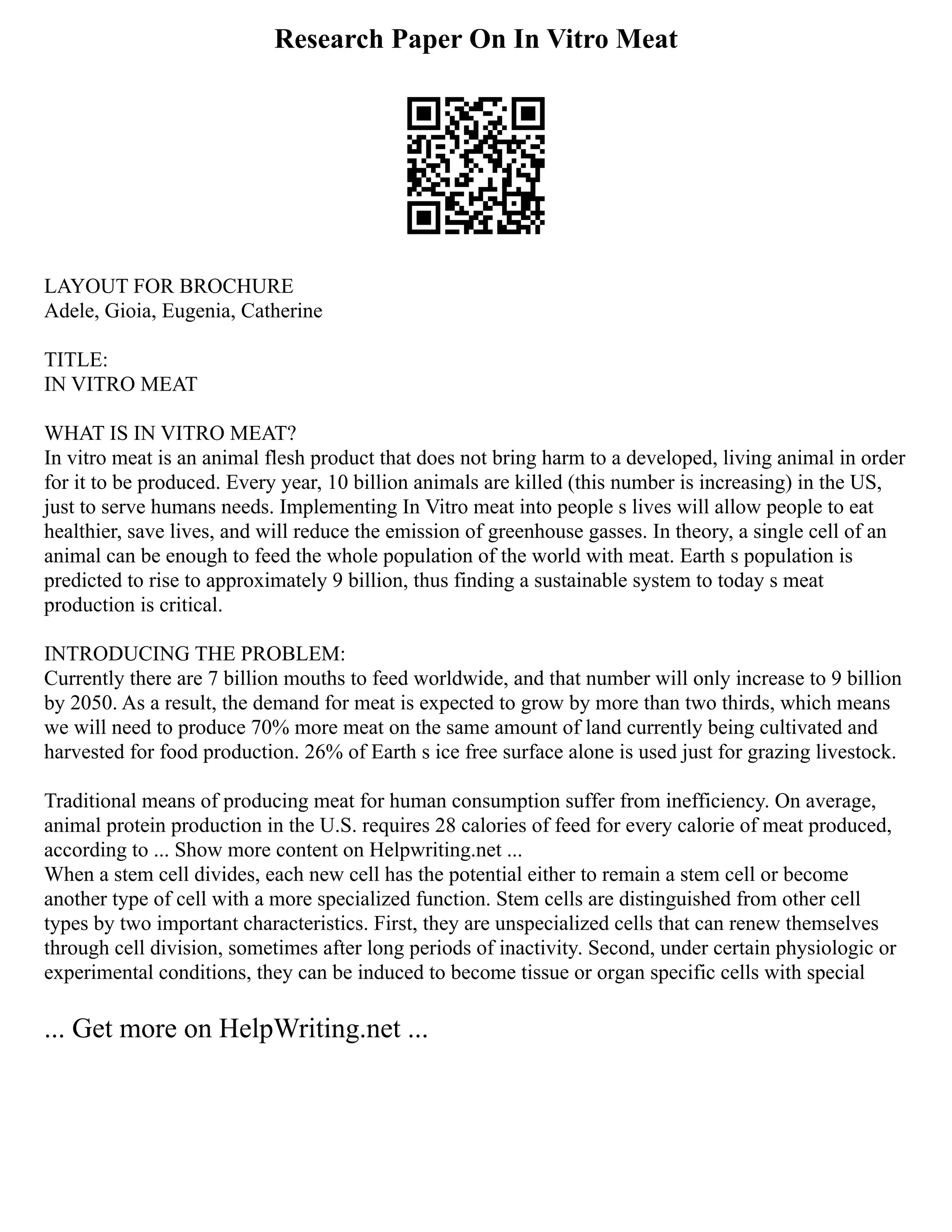 Research Paper On In Vitro Meat
LAYOUT FOR BROCHURE
Adele, Gioia, Eugenia, Catherine
TITLE:
IN VITRO MEAT
WHAT IS IN VITRO MEAT?
In vitro meat is an animal flesh product that does not bring harm to a developed, living animal in order
for it to be produced. Every year, 10 billion animals are killed (this number is increasing) in the US,
just to serve humans needs. Implementing In Vitro meat into people s lives will allow people to eat
healthier, save lives, and will reduce the emission of greenhouse gasses. In theory, a single cell of an
animal can be enough to feed the whole population of the world with meat. Earth s population is
predicted to rise to approximately 9 billion, thus finding a sustainable system to today s meat
production is critical.
INTRODUCING THE PROBLEM:
Currently there are 7 billion mouths to feed worldwide, and that number will only increase to 9 billion
by 2050. As a result, the demand for meat is expected to grow by more than two thirds, which means
we will need to produce 70% more meat on the same amount of land currently being cultivated and
harvested for food production. 26% of Earth s ice free surface alone is used just for grazing livestock.
Traditional means of producing meat for human consumption suffer from inefficiency. On average,
animal protein production in the U.S. requires 28 calories of feed for every calorie of meat produced,
according to ... Show more content on Helpwriting.net ...
When a stem cell divides, each new cell has the potential either to remain a stem cell or become
another type of cell with a more specialized function. Stem cells are distinguished from other cell
types by two important characteristics. First, they are unspecialized cells that can renew themselves
through cell division, sometimes after long periods of inactivity. Second, under certain physiologic or
experimental conditions, they can be induced to become tissue or organ specific cells with special
... Get more on HelpWriting.net ...
 