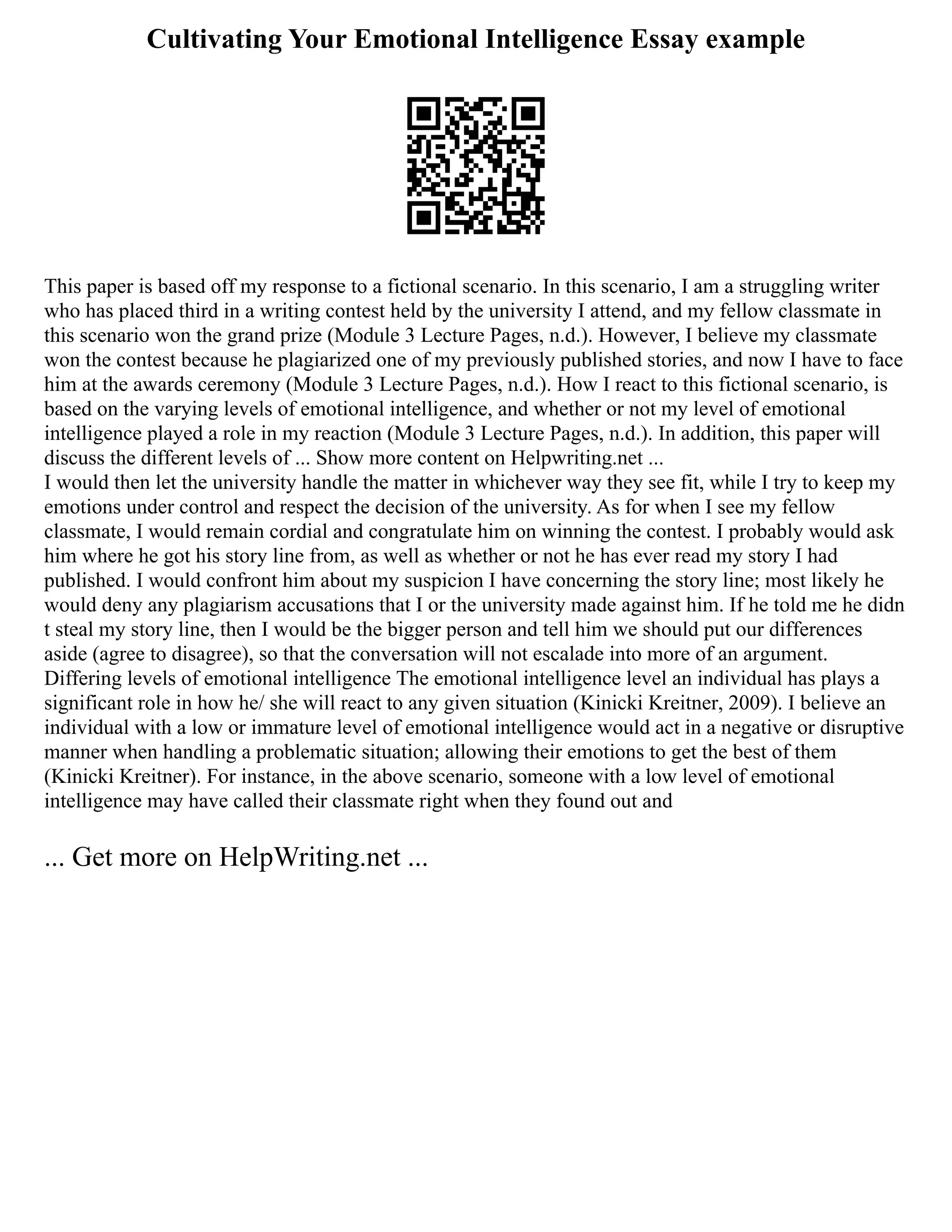 Cultivating Your Emotional Intelligence Essay example
This paper is based off my response to a fictional scenario. In this scenario, I am a struggling writer
who has placed third in a writing contest held by the university I attend, and my fellow classmate in
this scenario won the grand prize (Module 3 Lecture Pages, n.d.). However, I believe my classmate
won the contest because he plagiarized one of my previously published stories, and now I have to face
him at the awards ceremony (Module 3 Lecture Pages, n.d.). How I react to this fictional scenario, is
based on the varying levels of emotional intelligence, and whether or not my level of emotional
intelligence played a role in my reaction (Module 3 Lecture Pages, n.d.). In addition, this paper will
discuss the different levels of ... Show more content on Helpwriting.net ...
I would then let the university handle the matter in whichever way they see fit, while I try to keep my
emotions under control and respect the decision of the university. As for when I see my fellow
classmate, I would remain cordial and congratulate him on winning the contest. I probably would ask
him where he got his story line from, as well as whether or not he has ever read my story I had
published. I would confront him about my suspicion I have concerning the story line; most likely he
would deny any plagiarism accusations that I or the university made against him. If he told me he didn
t steal my story line, then I would be the bigger person and tell him we should put our differences
aside (agree to disagree), so that the conversation will not escalade into more of an argument.
Differing levels of emotional intelligence The emotional intelligence level an individual has plays a
significant role in how he/ she will react to any given situation (Kinicki Kreitner, 2009). I believe an
individual with a low or immature level of emotional intelligence would act in a negative or disruptive
manner when handling a problematic situation; allowing their emotions to get the best of them
(Kinicki Kreitner). For instance, in the above scenario, someone with a low level of emotional
intelligence may have called their classmate right when they found out and
... Get more on HelpWriting.net ...
 