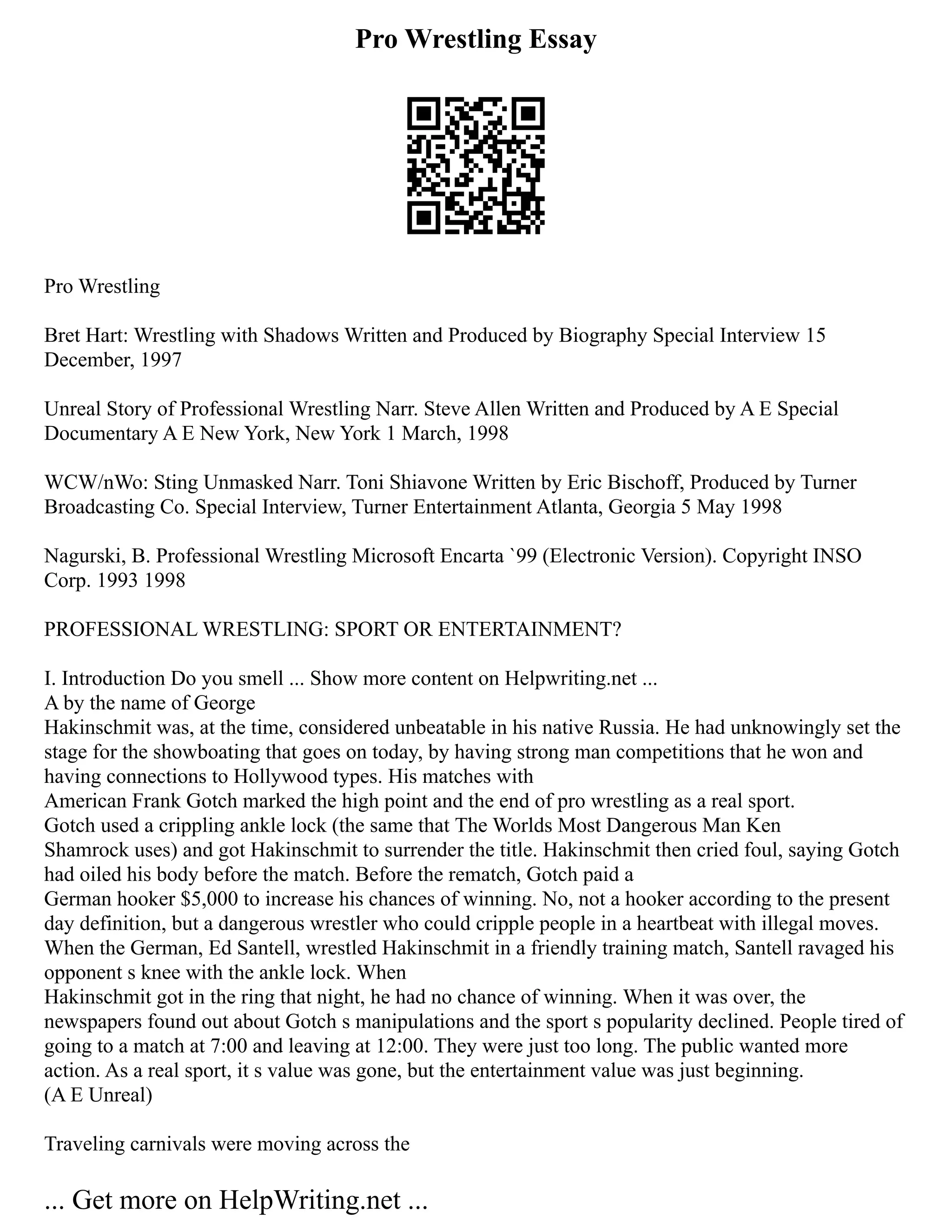 Pro Wrestling Essay
Pro Wrestling
Bret Hart: Wrestling with Shadows Written and Produced by Biography Special Interview 15
December, 1997
Unreal Story of Professional Wrestling Narr. Steve Allen Written and Produced by A E Special
Documentary A E New York, New York 1 March, 1998
WCW/nWo: Sting Unmasked Narr. Toni Shiavone Written by Eric Bischoff, Produced by Turner
Broadcasting Co. Special Interview, Turner Entertainment Atlanta, Georgia 5 May 1998
Nagurski, B. Professional Wrestling Microsoft Encarta `99 (Electronic Version). Copyright INSO
Corp. 1993 1998
PROFESSIONAL WRESTLING: SPORT OR ENTERTAINMENT?
I. Introduction Do you smell ... Show more content on Helpwriting.net ...
A by the name of George
Hakinschmit was, at the time, considered unbeatable in his native Russia. He had unknowingly set the
stage for the showboating that goes on today, by having strong man competitions that he won and
having connections to Hollywood types. His matches with
American Frank Gotch marked the high point and the end of pro wrestling as a real sport.
Gotch used a crippling ankle lock (the same that The Worlds Most Dangerous Man Ken
Shamrock uses) and got Hakinschmit to surrender the title. Hakinschmit then cried foul, saying Gotch
had oiled his body before the match. Before the rematch, Gotch paid a
German hooker $5,000 to increase his chances of winning. No, not a hooker according to the present
day definition, but a dangerous wrestler who could cripple people in a heartbeat with illegal moves.
When the German, Ed Santell, wrestled Hakinschmit in a friendly training match, Santell ravaged his
opponent s knee with the ankle lock. When
Hakinschmit got in the ring that night, he had no chance of winning. When it was over, the
newspapers found out about Gotch s manipulations and the sport s popularity declined. People tired of
going to a match at 7:00 and leaving at 12:00. They were just too long. The public wanted more
action. As a real sport, it s value was gone, but the entertainment value was just beginning.
(A E Unreal)
Traveling carnivals were moving across the
... Get more on HelpWriting.net ...
 