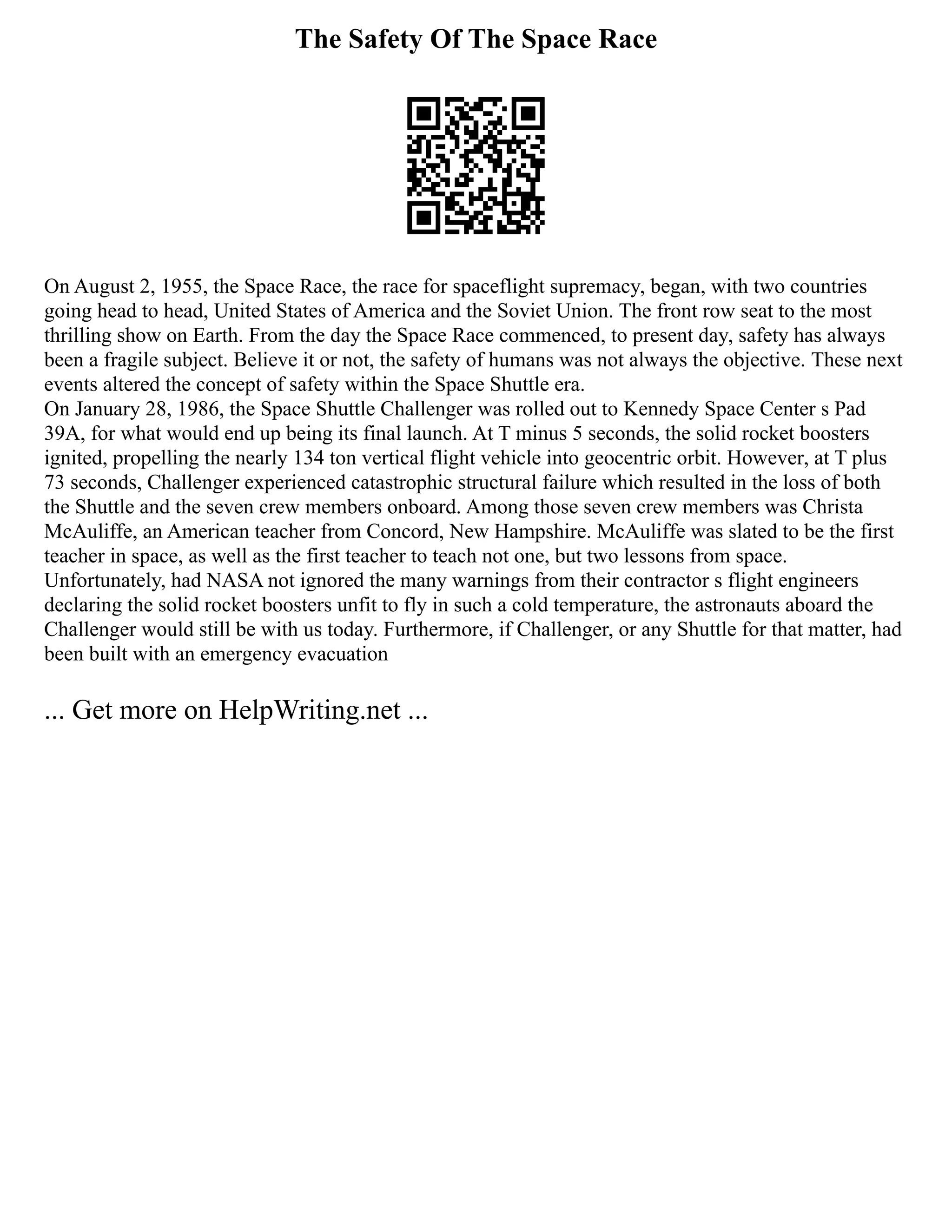 The Safety Of The Space Race
On August 2, 1955, the Space Race, the race for spaceflight supremacy, began, with two countries
going head to head, United States of America and the Soviet Union. The front row seat to the most
thrilling show on Earth. From the day the Space Race commenced, to present day, safety has always
been a fragile subject. Believe it or not, the safety of humans was not always the objective. These next
events altered the concept of safety within the Space Shuttle era.
On January 28, 1986, the Space Shuttle Challenger was rolled out to Kennedy Space Center s Pad
39A, for what would end up being its final launch. At T minus 5 seconds, the solid rocket boosters
ignited, propelling the nearly 134 ton vertical flight vehicle into geocentric orbit. However, at T plus
73 seconds, Challenger experienced catastrophic structural failure which resulted in the loss of both
the Shuttle and the seven crew members onboard. Among those seven crew members was Christa
McAuliffe, an American teacher from Concord, New Hampshire. McAuliffe was slated to be the first
teacher in space, as well as the first teacher to teach not one, but two lessons from space.
Unfortunately, had NASA not ignored the many warnings from their contractor s flight engineers
declaring the solid rocket boosters unfit to fly in such a cold temperature, the astronauts aboard the
Challenger would still be with us today. Furthermore, if Challenger, or any Shuttle for that matter, had
been built with an emergency evacuation
... Get more on HelpWriting.net ...
 