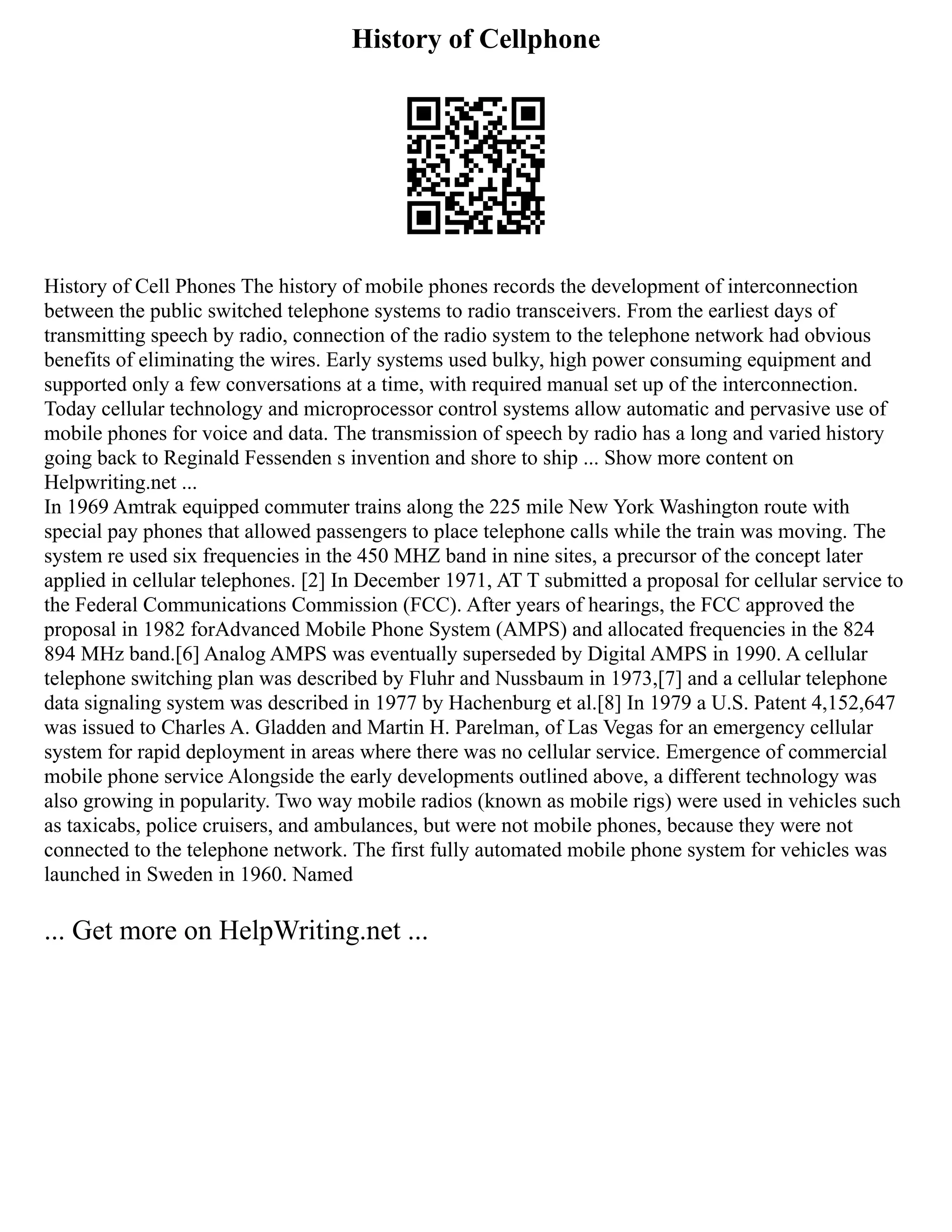 History of Cellphone
History of Cell Phones The history of mobile phones records the development of interconnection
between the public switched telephone systems to radio transceivers. From the earliest days of
transmitting speech by radio, connection of the radio system to the telephone network had obvious
benefits of eliminating the wires. Early systems used bulky, high power consuming equipment and
supported only a few conversations at a time, with required manual set up of the interconnection.
Today cellular technology and microprocessor control systems allow automatic and pervasive use of
mobile phones for voice and data. The transmission of speech by radio has a long and varied history
going back to Reginald Fessenden s invention and shore to ship ... Show more content on
Helpwriting.net ...
In 1969 Amtrak equipped commuter trains along the 225 mile New York Washington route with
special pay phones that allowed passengers to place telephone calls while the train was moving. The
system re used six frequencies in the 450 MHZ band in nine sites, a precursor of the concept later
applied in cellular telephones. [2] In December 1971, AT T submitted a proposal for cellular service to
the Federal Communications Commission (FCC). After years of hearings, the FCC approved the
proposal in 1982 forAdvanced Mobile Phone System (AMPS) and allocated frequencies in the 824
894 MHz band.[6] Analog AMPS was eventually superseded by Digital AMPS in 1990. A cellular
telephone switching plan was described by Fluhr and Nussbaum in 1973,[7] and a cellular telephone
data signaling system was described in 1977 by Hachenburg et al.[8] In 1979 a U.S. Patent 4,152,647
was issued to Charles A. Gladden and Martin H. Parelman, of Las Vegas for an emergency cellular
system for rapid deployment in areas where there was no cellular service. Emergence of commercial
mobile phone service Alongside the early developments outlined above, a different technology was
also growing in popularity. Two way mobile radios (known as mobile rigs) were used in vehicles such
as taxicabs, police cruisers, and ambulances, but were not mobile phones, because they were not
connected to the telephone network. The first fully automated mobile phone system for vehicles was
launched in Sweden in 1960. Named
... Get more on HelpWriting.net ...
 