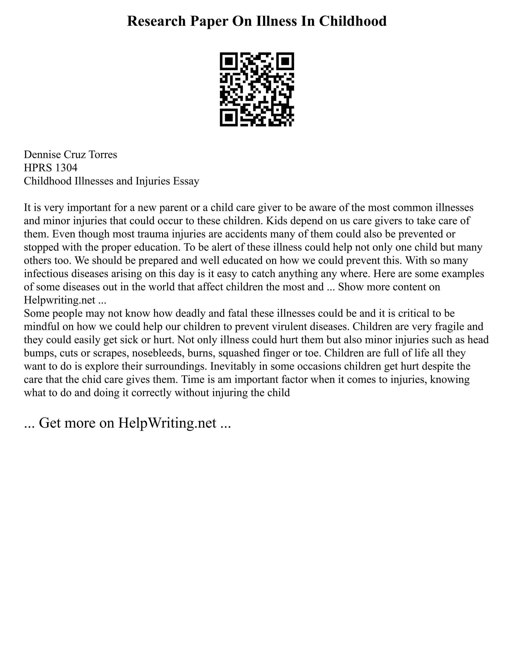 Research Paper On Illness In Childhood
Dennise Cruz Torres
HPRS 1304
Childhood Illnesses and Injuries Essay
It is very important for a new parent or a child care giver to be aware of the most common illnesses
and minor injuries that could occur to these children. Kids depend on us care givers to take care of
them. Even though most trauma injuries are accidents many of them could also be prevented or
stopped with the proper education. To be alert of these illness could help not only one child but many
others too. We should be prepared and well educated on how we could prevent this. With so many
infectious diseases arising on this day is it easy to catch anything any where. Here are some examples
of some diseases out in the world that affect children the most and ... Show more content on
Helpwriting.net ...
Some people may not know how deadly and fatal these illnesses could be and it is critical to be
mindful on how we could help our children to prevent virulent diseases. Children are very fragile and
they could easily get sick or hurt. Not only illness could hurt them but also minor injuries such as head
bumps, cuts or scrapes, nosebleeds, burns, squashed finger or toe. Children are full of life all they
want to do is explore their surroundings. Inevitably in some occasions children get hurt despite the
care that the chid care gives them. Time is am important factor when it comes to injuries, knowing
what to do and doing it correctly without injuring the child
... Get more on HelpWriting.net ...
 