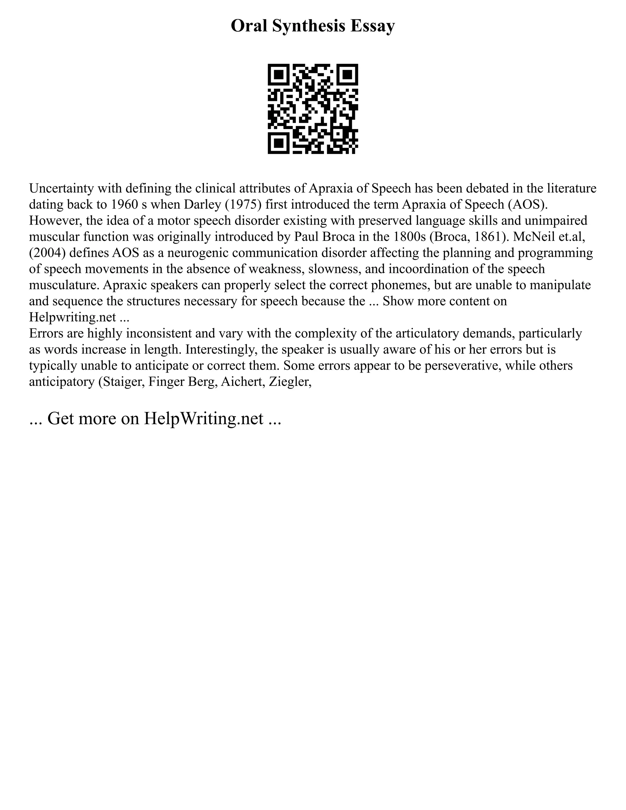 Oral Synthesis Essay
Uncertainty with defining the clinical attributes of Apraxia of Speech has been debated in the literature
dating back to 1960 s when Darley (1975) first introduced the term Apraxia of Speech (AOS).
However, the idea of a motor speech disorder existing with preserved language skills and unimpaired
muscular function was originally introduced by Paul Broca in the 1800s (Broca, 1861). McNeil et.al,
(2004) defines AOS as a neurogenic communication disorder affecting the planning and programming
of speech movements in the absence of weakness, slowness, and incoordination of the speech
musculature. Apraxic speakers can properly select the correct phonemes, but are unable to manipulate
and sequence the structures necessary for speech because the ... Show more content on
Helpwriting.net ...
Errors are highly inconsistent and vary with the complexity of the articulatory demands, particularly
as words increase in length. Interestingly, the speaker is usually aware of his or her errors but is
typically unable to anticipate or correct them. Some errors appear to be perseverative, while others
anticipatory (Staiger, Finger Berg, Aichert, Ziegler,
... Get more on HelpWriting.net ...
 