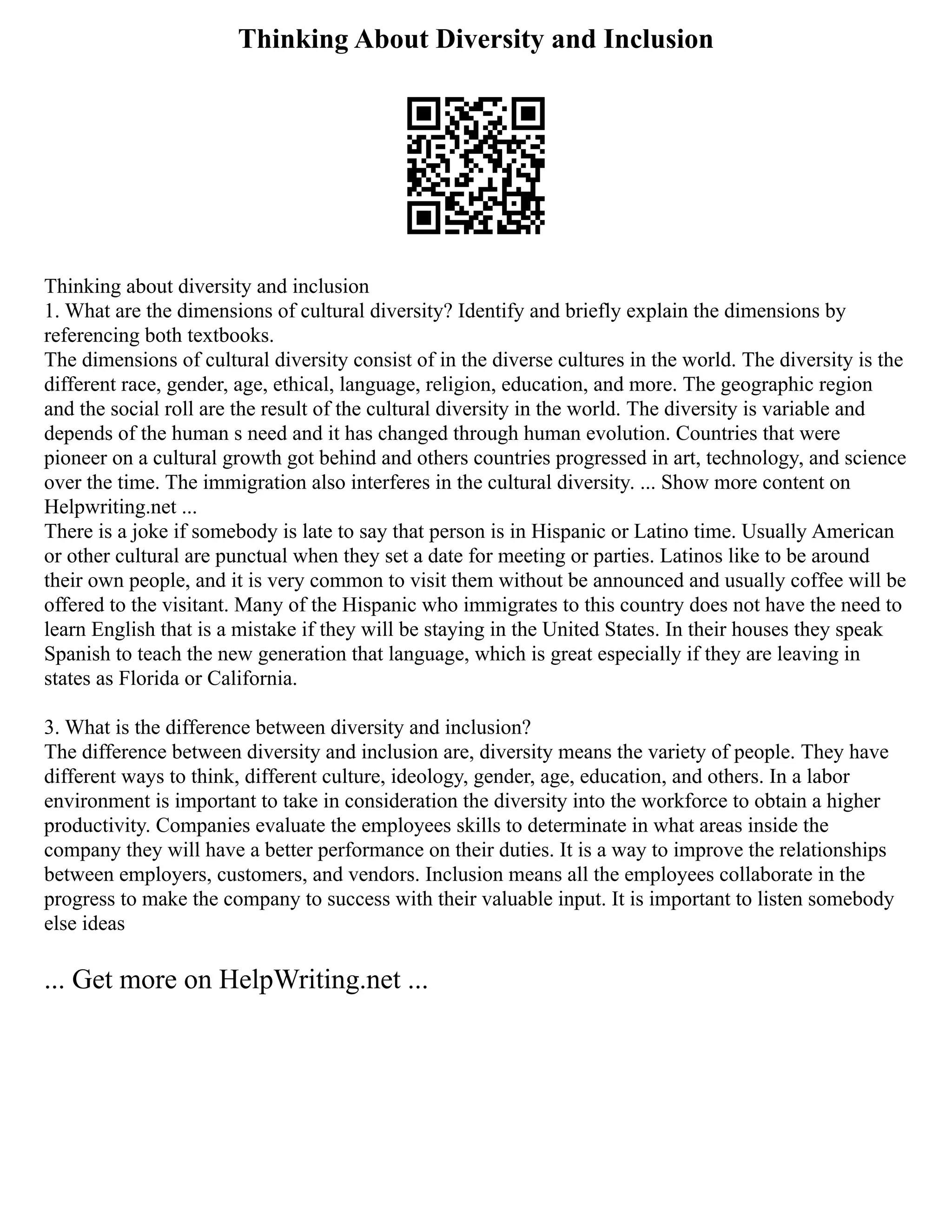 Thinking About Diversity and Inclusion
Thinking about diversity and inclusion
1. What are the dimensions of cultural diversity? Identify and briefly explain the dimensions by
referencing both textbooks.
The dimensions of cultural diversity consist of in the diverse cultures in the world. The diversity is the
different race, gender, age, ethical, language, religion, education, and more. The geographic region
and the social roll are the result of the cultural diversity in the world. The diversity is variable and
depends of the human s need and it has changed through human evolution. Countries that were
pioneer on a cultural growth got behind and others countries progressed in art, technology, and science
over the time. The immigration also interferes in the cultural diversity. ... Show more content on
Helpwriting.net ...
There is a joke if somebody is late to say that person is in Hispanic or Latino time. Usually American
or other cultural are punctual when they set a date for meeting or parties. Latinos like to be around
their own people, and it is very common to visit them without be announced and usually coffee will be
offered to the visitant. Many of the Hispanic who immigrates to this country does not have the need to
learn English that is a mistake if they will be staying in the United States. In their houses they speak
Spanish to teach the new generation that language, which is great especially if they are leaving in
states as Florida or California.
3. What is the difference between diversity and inclusion?
The difference between diversity and inclusion are, diversity means the variety of people. They have
different ways to think, different culture, ideology, gender, age, education, and others. In a labor
environment is important to take in consideration the diversity into the workforce to obtain a higher
productivity. Companies evaluate the employees skills to determinate in what areas inside the
company they will have a better performance on their duties. It is a way to improve the relationships
between employers, customers, and vendors. Inclusion means all the employees collaborate in the
progress to make the company to success with their valuable input. It is important to listen somebody
else ideas
... Get more on HelpWriting.net ...
 