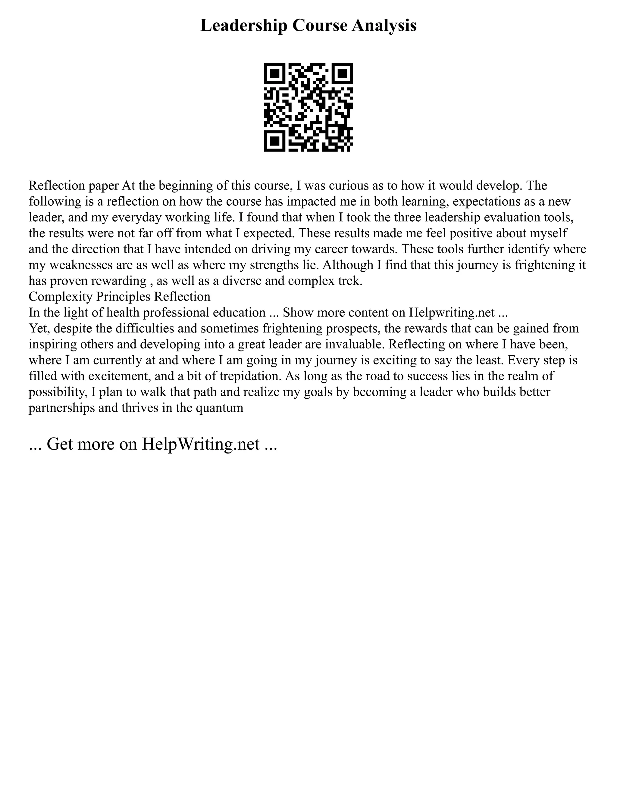 Leadership Course Analysis
Reflection paper At the beginning of this course, I was curious as to how it would develop. The
following is a reflection on how the course has impacted me in both learning, expectations as a new
leader, and my everyday working life. I found that when I took the three leadership evaluation tools,
the results were not far off from what I expected. These results made me feel positive about myself
and the direction that I have intended on driving my career towards. These tools further identify where
my weaknesses are as well as where my strengths lie. Although I find that this journey is frightening it
has proven rewarding , as well as a diverse and complex trek.
Complexity Principles Reflection
In the light of health professional education ... Show more content on Helpwriting.net ...
Yet, despite the difficulties and sometimes frightening prospects, the rewards that can be gained from
inspiring others and developing into a great leader are invaluable. Reflecting on where I have been,
where I am currently at and where I am going in my journey is exciting to say the least. Every step is
filled with excitement, and a bit of trepidation. As long as the road to success lies in the realm of
possibility, I plan to walk that path and realize my goals by becoming a leader who builds better
partnerships and thrives in the quantum
... Get more on HelpWriting.net ...
 