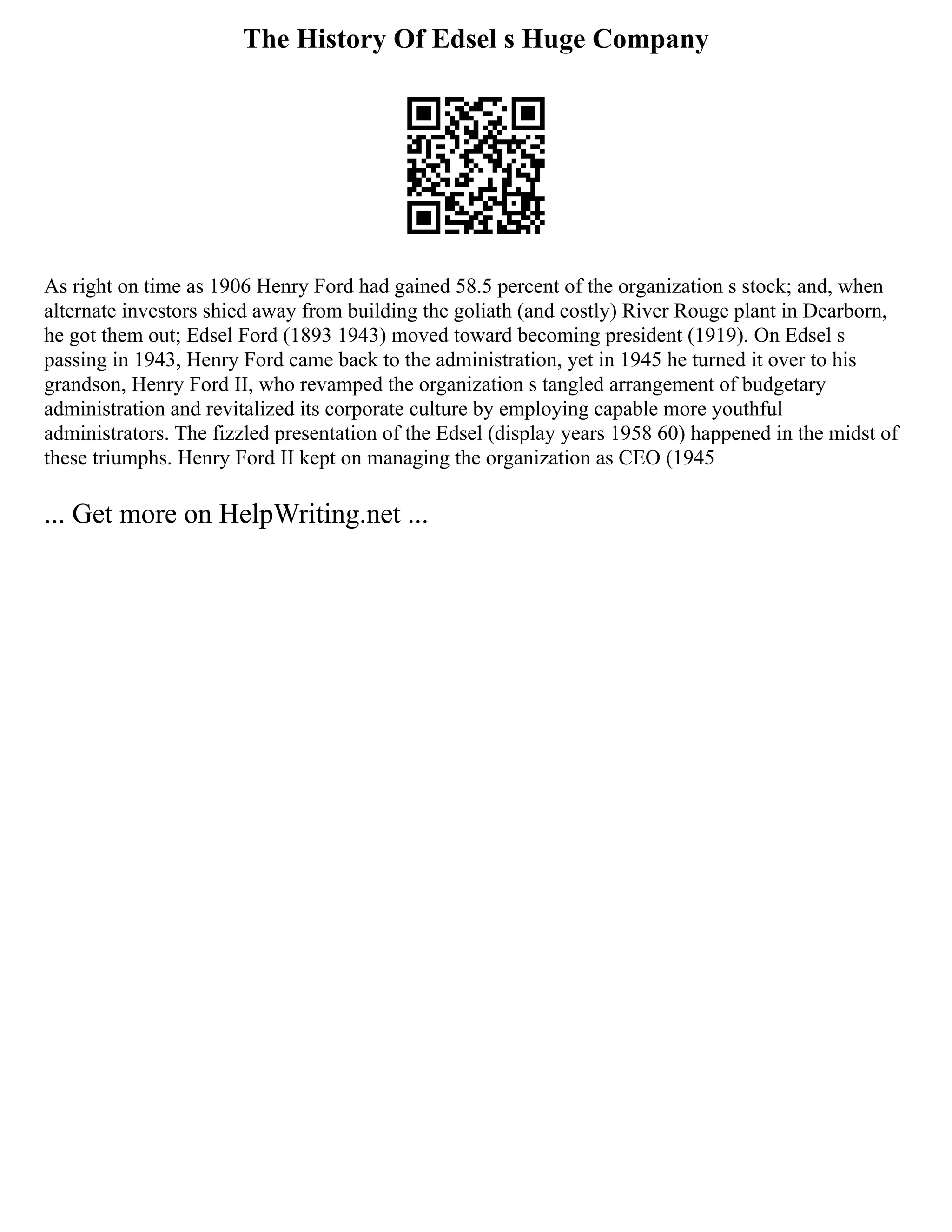 The History Of Edsel s Huge Company
As right on time as 1906 Henry Ford had gained 58.5 percent of the organization s stock; and, when
alternate investors shied away from building the goliath (and costly) River Rouge plant in Dearborn,
he got them out; Edsel Ford (1893 1943) moved toward becoming president (1919). On Edsel s
passing in 1943, Henry Ford came back to the administration, yet in 1945 he turned it over to his
grandson, Henry Ford II, who revamped the organization s tangled arrangement of budgetary
administration and revitalized its corporate culture by employing capable more youthful
administrators. The fizzled presentation of the Edsel (display years 1958 60) happened in the midst of
these triumphs. Henry Ford II kept on managing the organization as CEO (1945
... Get more on HelpWriting.net ...
 