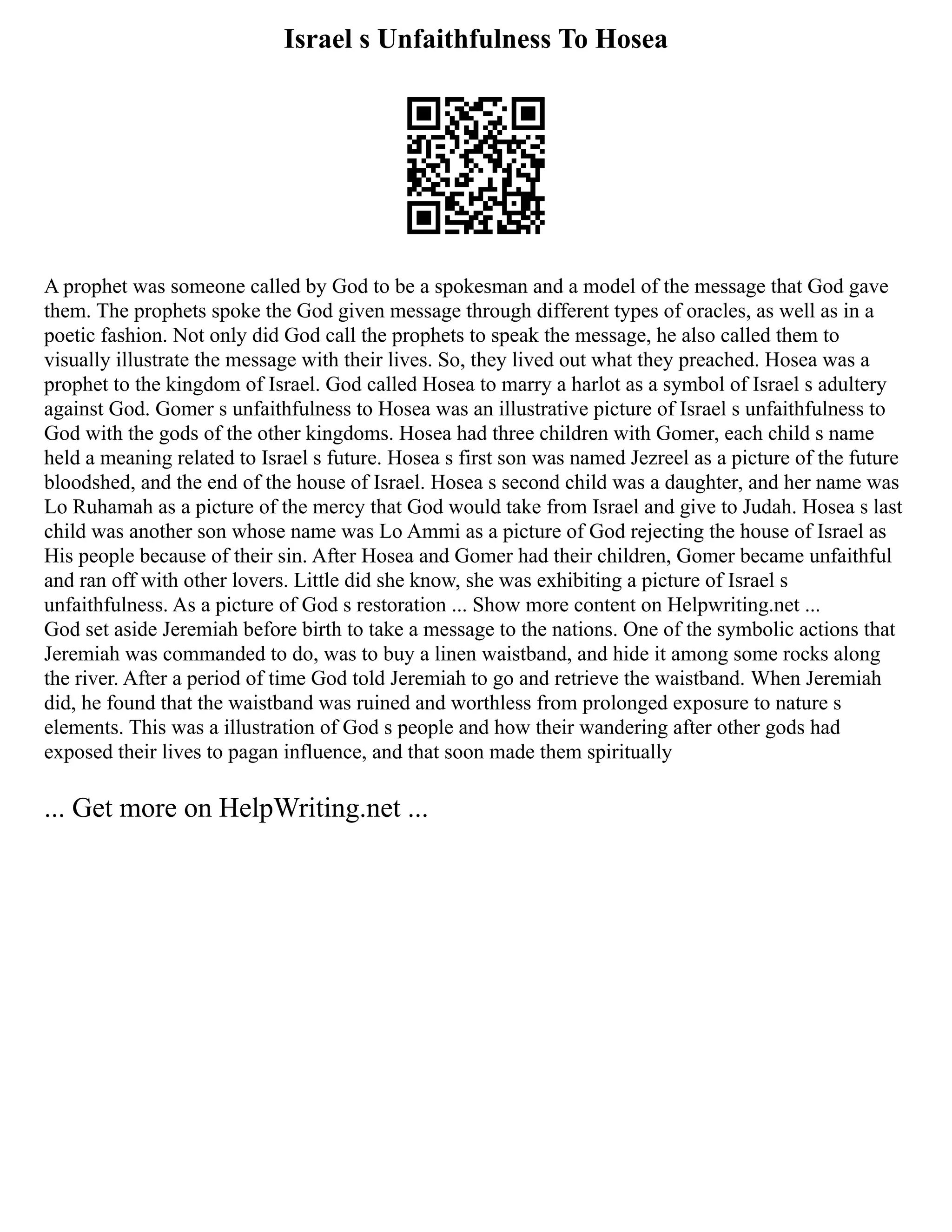 Israel s Unfaithfulness To Hosea
A prophet was someone called by God to be a spokesman and a model of the message that God gave
them. The prophets spoke the God given message through different types of oracles, as well as in a
poetic fashion. Not only did God call the prophets to speak the message, he also called them to
visually illustrate the message with their lives. So, they lived out what they preached. Hosea was a
prophet to the kingdom of Israel. God called Hosea to marry a harlot as a symbol of Israel s adultery
against God. Gomer s unfaithfulness to Hosea was an illustrative picture of Israel s unfaithfulness to
God with the gods of the other kingdoms. Hosea had three children with Gomer, each child s name
held a meaning related to Israel s future. Hosea s first son was named Jezreel as a picture of the future
bloodshed, and the end of the house of Israel. Hosea s second child was a daughter, and her name was
Lo Ruhamah as a picture of the mercy that God would take from Israel and give to Judah. Hosea s last
child was another son whose name was Lo Ammi as a picture of God rejecting the house of Israel as
His people because of their sin. After Hosea and Gomer had their children, Gomer became unfaithful
and ran off with other lovers. Little did she know, she was exhibiting a picture of Israel s
unfaithfulness. As a picture of God s restoration ... Show more content on Helpwriting.net ...
God set aside Jeremiah before birth to take a message to the nations. One of the symbolic actions that
Jeremiah was commanded to do, was to buy a linen waistband, and hide it among some rocks along
the river. After a period of time God told Jeremiah to go and retrieve the waistband. When Jeremiah
did, he found that the waistband was ruined and worthless from prolonged exposure to nature s
elements. This was a illustration of God s people and how their wandering after other gods had
exposed their lives to pagan influence, and that soon made them spiritually
... Get more on HelpWriting.net ...
 
