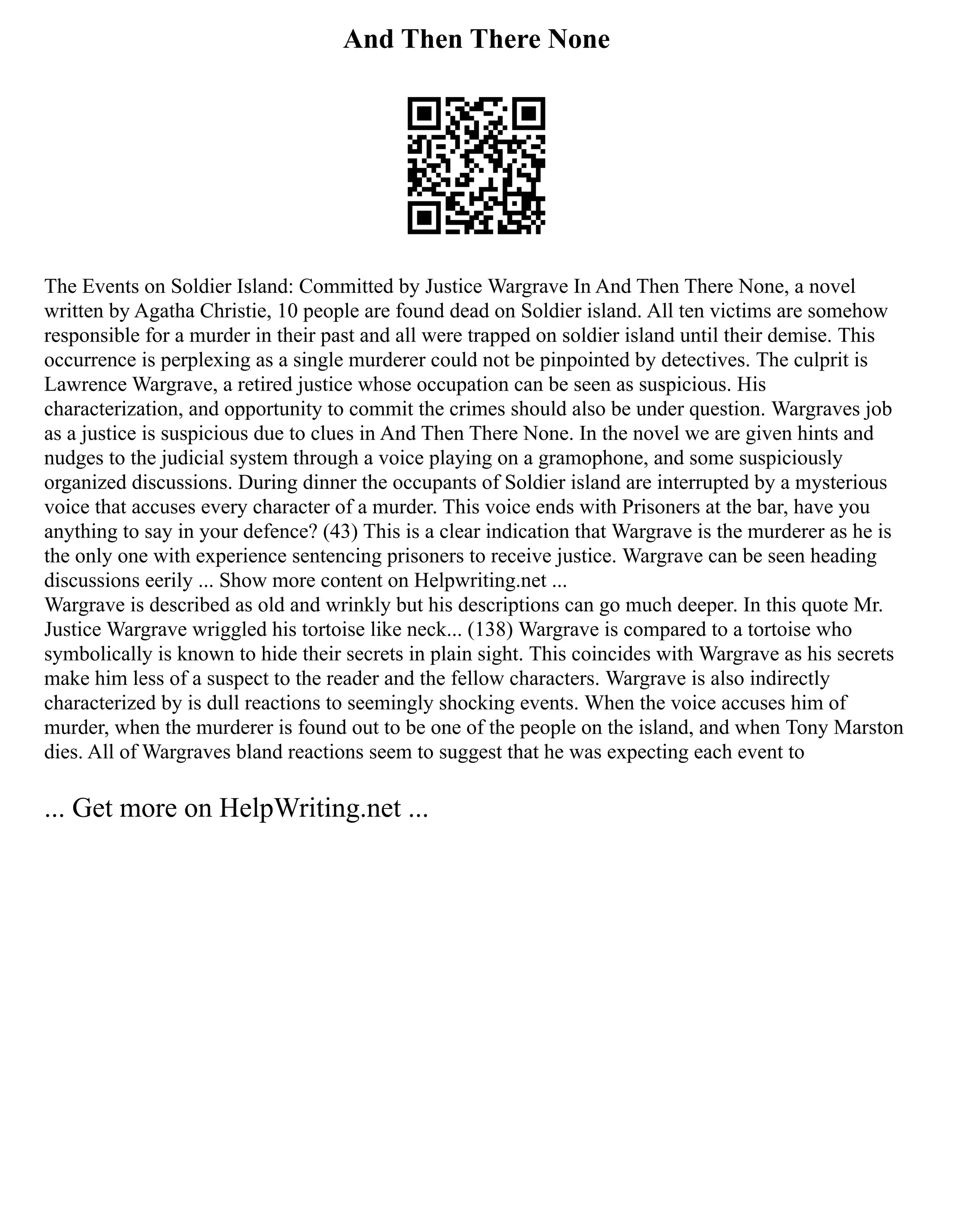 And Then There None
The Events on Soldier Island: Committed by Justice Wargrave In And Then There None, a novel
written by Agatha Christie, 10 people are found dead on Soldier island. All ten victims are somehow
responsible for a murder in their past and all were trapped on soldier island until their demise. This
occurrence is perplexing as a single murderer could not be pinpointed by detectives. The culprit is
Lawrence Wargrave, a retired justice whose occupation can be seen as suspicious. His
characterization, and opportunity to commit the crimes should also be under question. Wargraves job
as a justice is suspicious due to clues in And Then There None. In the novel we are given hints and
nudges to the judicial system through a voice playing on a gramophone, and some suspiciously
organized discussions. During dinner the occupants of Soldier island are interrupted by a mysterious
voice that accuses every character of a murder. This voice ends with Prisoners at the bar, have you
anything to say in your defence? (43) This is a clear indication that Wargrave is the murderer as he is
the only one with experience sentencing prisoners to receive justice. Wargrave can be seen heading
discussions eerily ... Show more content on Helpwriting.net ...
Wargrave is described as old and wrinkly but his descriptions can go much deeper. In this quote Mr.
Justice Wargrave wriggled his tortoise like neck... (138) Wargrave is compared to a tortoise who
symbolically is known to hide their secrets in plain sight. This coincides with Wargrave as his secrets
make him less of a suspect to the reader and the fellow characters. Wargrave is also indirectly
characterized by is dull reactions to seemingly shocking events. When the voice accuses him of
murder, when the murderer is found out to be one of the people on the island, and when Tony Marston
dies. All of Wargraves bland reactions seem to suggest that he was expecting each event to
... Get more on HelpWriting.net ...
 