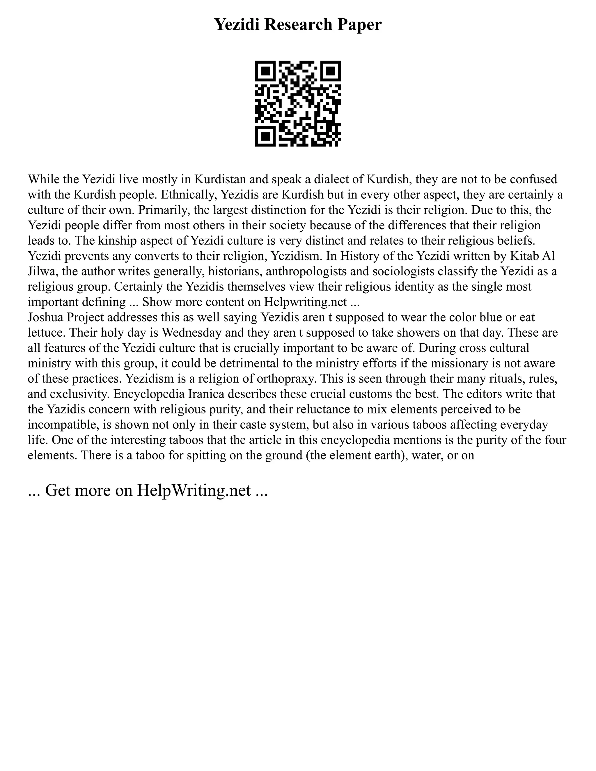 Yezidi Research Paper
While the Yezidi live mostly in Kurdistan and speak a dialect of Kurdish, they are not to be confused
with the Kurdish people. Ethnically, Yezidis are Kurdish but in every other aspect, they are certainly a
culture of their own. Primarily, the largest distinction for the Yezidi is their religion. Due to this, the
Yezidi people differ from most others in their society because of the differences that their religion
leads to. The kinship aspect of Yezidi culture is very distinct and relates to their religious beliefs.
Yezidi prevents any converts to their religion, Yezidism. In History of the Yezidi written by Kitab Al
Jilwa, the author writes generally, historians, anthropologists and sociologists classify the Yezidi as a
religious group. Certainly the Yezidis themselves view their religious identity as the single most
important defining ... Show more content on Helpwriting.net ...
Joshua Project addresses this as well saying Yezidis aren t supposed to wear the color blue or eat
lettuce. Their holy day is Wednesday and they aren t supposed to take showers on that day. These are
all features of the Yezidi culture that is crucially important to be aware of. During cross cultural
ministry with this group, it could be detrimental to the ministry efforts if the missionary is not aware
of these practices. Yezidism is a religion of orthopraxy. This is seen through their many rituals, rules,
and exclusivity. Encyclopedia Iranica describes these crucial customs the best. The editors write that
the Yazidis concern with religious purity, and their reluctance to mix elements perceived to be
incompatible, is shown not only in their caste system, but also in various taboos affecting everyday
life. One of the interesting taboos that the article in this encyclopedia mentions is the purity of the four
elements. There is a taboo for spitting on the ground (the element earth), water, or on
... Get more on HelpWriting.net ...
 