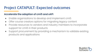 Project CATAPULT: Expected outcomes
Accelerate the adoption of cmi5 and xAPI
● Enable organizations to develop and impleme...