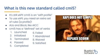 What is this new standard called cmi5?
● It’s still xAPI! cmi5 is an “xAPI profile”
● To use xAPI, you need an extra set
of rules (a profile)!
● AUs and Block, like AICC
● cmi5 has a “defined” set of verbs
1. Launched
2. Initialized
3. Terminated
4. Passed
5. Completed
6. Failed
7. Abandoned
8. Waived
9. Satisfied
 