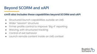 Beyond SCORM and xAPI
cmi5 also includes these capabilities beyond SCORM and xAPI
● Structured launch capabilities outside...
