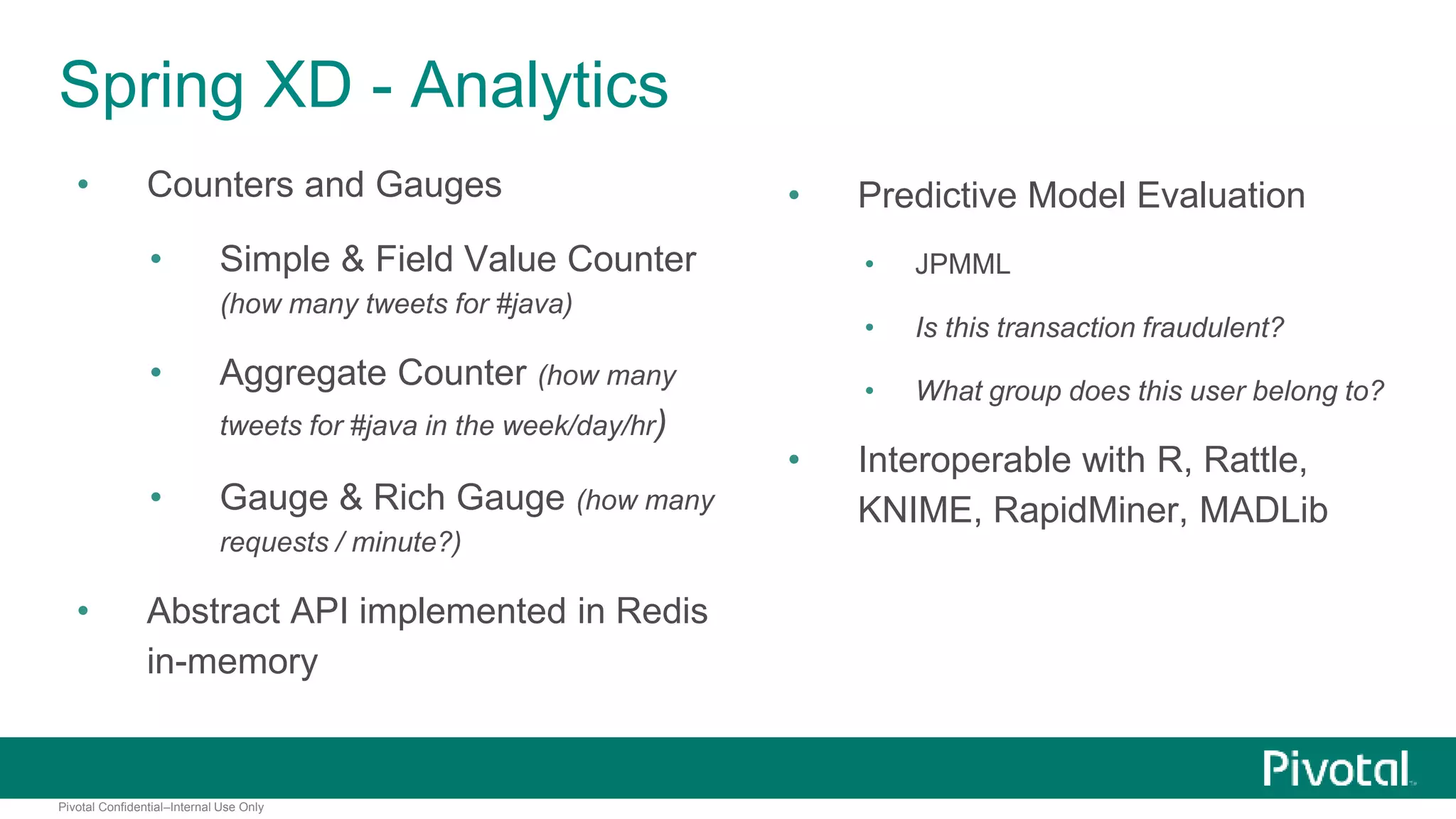 Spring XD - Analytics 
• Counters and Gauges 
• Simple & Field Value Counter 
(how many tweets for #java) 
• Aggregate Counter (how many 
tweets for #java in the week/day/hr) 
• Gauge & Rich Gauge (how many 
requests / minute?) 
• Abstract API implemented in Redis 
in-memory 
Pivotal Confidential–Internal Use Only 
• Predictive Model Evaluation 
• JPMML 
• Is this transaction fraudulent? 
• What group does this user belong to? 
• Interoperable with R, Rattle, 
KNIME, RapidMiner, MADLib 
 