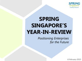 SPRING
SINGAPORE’S
YEAR-IN-REVIEW
Positioning Enterprises
for the Future
6 February 2015
 