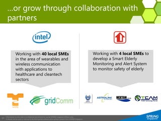 Information on this slide is confidential and strictly for use by SPRING Singapore officers only.
It should not be used or referred to by third parties without prior written consent from SPRING Singapore.
17
…or grow through collaboration with
partners
Working with 40 local SMEs
in the area of wearables and
wireless communication
with applications to
healthcare and cleantech
sectors
Working with 4 local SMEs to
develop a Smart Elderly
Monitoring and Alert System
to monitor safety of elderly
 