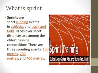 What is sprint
• Sprints are
  short running events
  in athletics and track and
  field. Races over short
  distances are among the
  oldest running
  competitions There are
  three sprinting events 100
  metres, 200
  metres, and 400 metres.
 