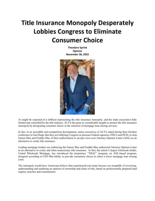 Title Insurance Monopoly Desperately
Lobbies Congress to Eliminate
Consumer Choice
Theodore Sprink
Opinion
November 30, 2022
As might be expected of a lobbyist representing the title insurance monopoly, and the trade association fully
funded and controlled by the title industry, ALTA has gone to considerable lengths to protect the title insurance
monopoly by denigrating consumer choice in the selection of mortgage loan closing services.
In fact, in an incredible anti-competition development, senior executives of ALTA stated during their October
conference in San Diego that they are lobbying Congress to pressure Federal agencies, FHFA and HUD, to strip
Fannie Mae and Freddie Mac of their authorization to accept a low-cost Attorney Opinion Letter (AOL) as an
alternative to costly title insurance.
Leading mortgage lenders are embracing the Fannie Mae and Freddie Mac authorized Attorney Opinion Letter
as an alternative to costly and often unnecessary title insurance. In fact, the nation’s largest wholesale lender,
United Wholesale Mortgage, has introduced the proprietary “TRAC” program, an AOL-based program,
designed according to CEO Mat Ishiba, to provide consumers choice to select a lower mortgage loan closing
costs.
The monopoly would have Americans believe that experienced real estate lawyers are incapable of reviewing,
understanding and rendering an opinion of ownership and chain of title, based on professionally prepared land
registry searches and examinations.
 