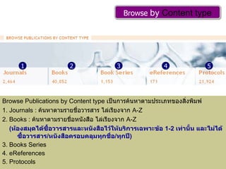 Browse Publications by Content type  เป็นการค้นหาตามประเภทของสิ่งพิมพ์ 1. Journals :  ค้นหาตามรายชื่อวารสาร ไล่เรียงจาก  A-Z  2. Books :  ค้นหาตามรายชื่อหนังสือ ไล่เรียงจาก  A-Z ( ห้องสมุดได้ซื้อวารสารและหนังสือไว้ให้บริการเฉพาะข้อ  1-2  เท่านั้น และไม่ได้ซื้อวารสาร / หนังสือครอบคลุมทุกชื่อ / ทุกปี ) 3. Books Series  4. eReferences 5. Protocols Browse  by  Content type 1 2 3 4 5 