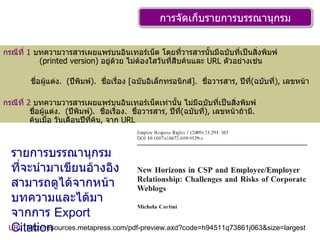 การจัดเก็บรายการบรรณานุกรม กรณีที่  1   บทความวารสารเผยแพร่บนอินเทอร์เน็ต โดยที่วารสารนั้นมีฉบับที่เป็นสิ่งพิมพ์    ( printed version)  อยู่ด้วย ไม่ต้องใสวันที่สืบค้นและ  URL  ตัวอย่างเช่น  ชื่อผู้แต่ง .  ( ปีพิมพ์ ).  ชื่อเรื่อง  [ ฉบับอิเล็กทรอนิกส์ ].  ชื่อวารสาร ,  ปีที่ ( ฉบับที่ ),  เลขหน้า กรณีที่  2   บทความวารสารเผยแพร่บนอินเทอร์เน็ตเท่านั้น ไม่มีฉบับที่เป็นสิ่งพิมพ์   ชื่อผู้แต่ง .  ( ปีพิมพ์ ).  ชื่อเรื่อง .  ชื่อวารสาร ,  ปีที่ ( ฉบับที่ ),  เลขหน้าถ้ามี .    ค้นเมื่อ วันเดือนปีที่ค้น ,  จาก  URL รายการบรรณานุกรมที่จะนำมาเขียนอ้างอิงสามารถดูได้จากหน้าบทความและได้มาจากการ  Export Citation URL   http :// resources . metapress . com / pdf - preview . axd?code = h94511q73861j063&size = largest 