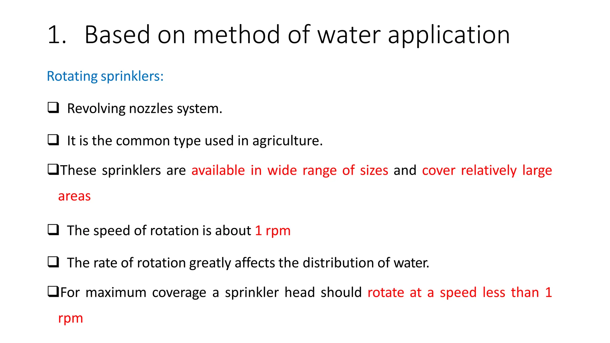 1. Based on method of water application
Rotating sprinklers:
 Revolving nozzles system.
 It is the common type used in agriculture.
These sprinklers are available in wide range of sizes and cover relatively large
areas
 The speed of rotation is about 1 rpm
 The rate of rotation greatly affects the distribution of water.
For maximum coverage a sprinkler head should rotate at a speed less than 1
rpm
 