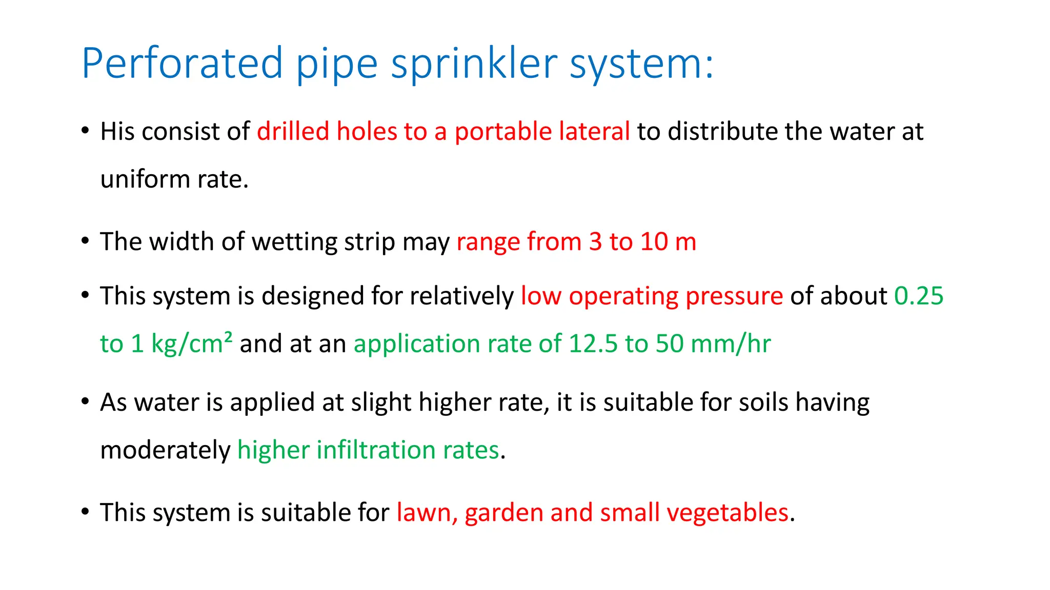 Perforated pipe sprinkler system:
• His consist of drilled holes to a portable lateral to distribute the water at
uniform rate.
• The width of wetting strip may range from 3 to 10 m
• This system is designed for relatively low operating pressure of about 0.25
to 1 kg/cm² and at an application rate of 12.5 to 50 mm/hr
• As water is applied at slight higher rate, it is suitable for soils having
moderately higher infiltration rates.
• This system is suitable for lawn, garden and small vegetables.
 