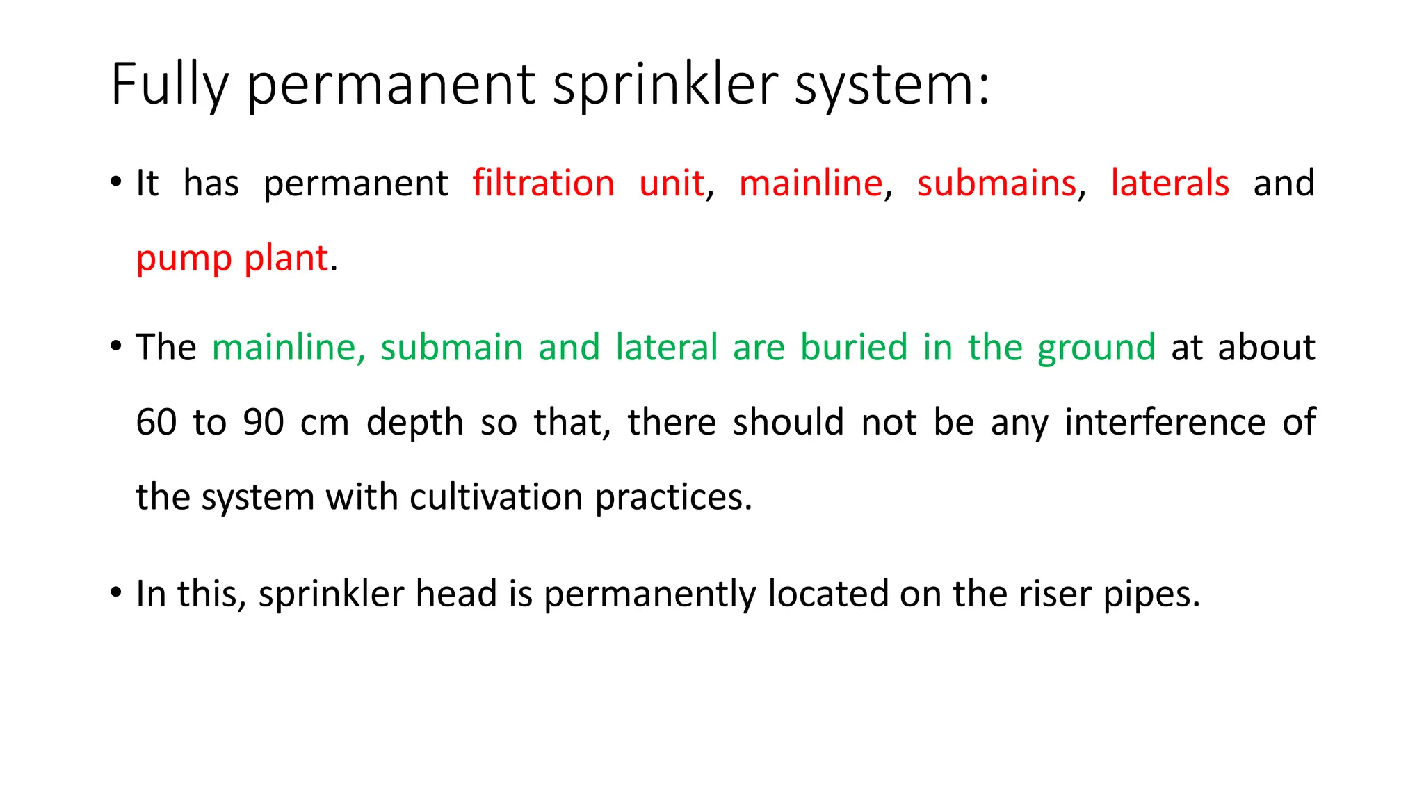 Fully permanent sprinkler system:
• It has permanent filtration unit, mainline, submains, laterals and
pump plant.
• The mainline, submain and lateral are buried in the ground at about
60 to 90 cm depth so that, there should not be any interference of
the system with cultivation practices.
• In this, sprinkler head is permanently located on the riser pipes.
 