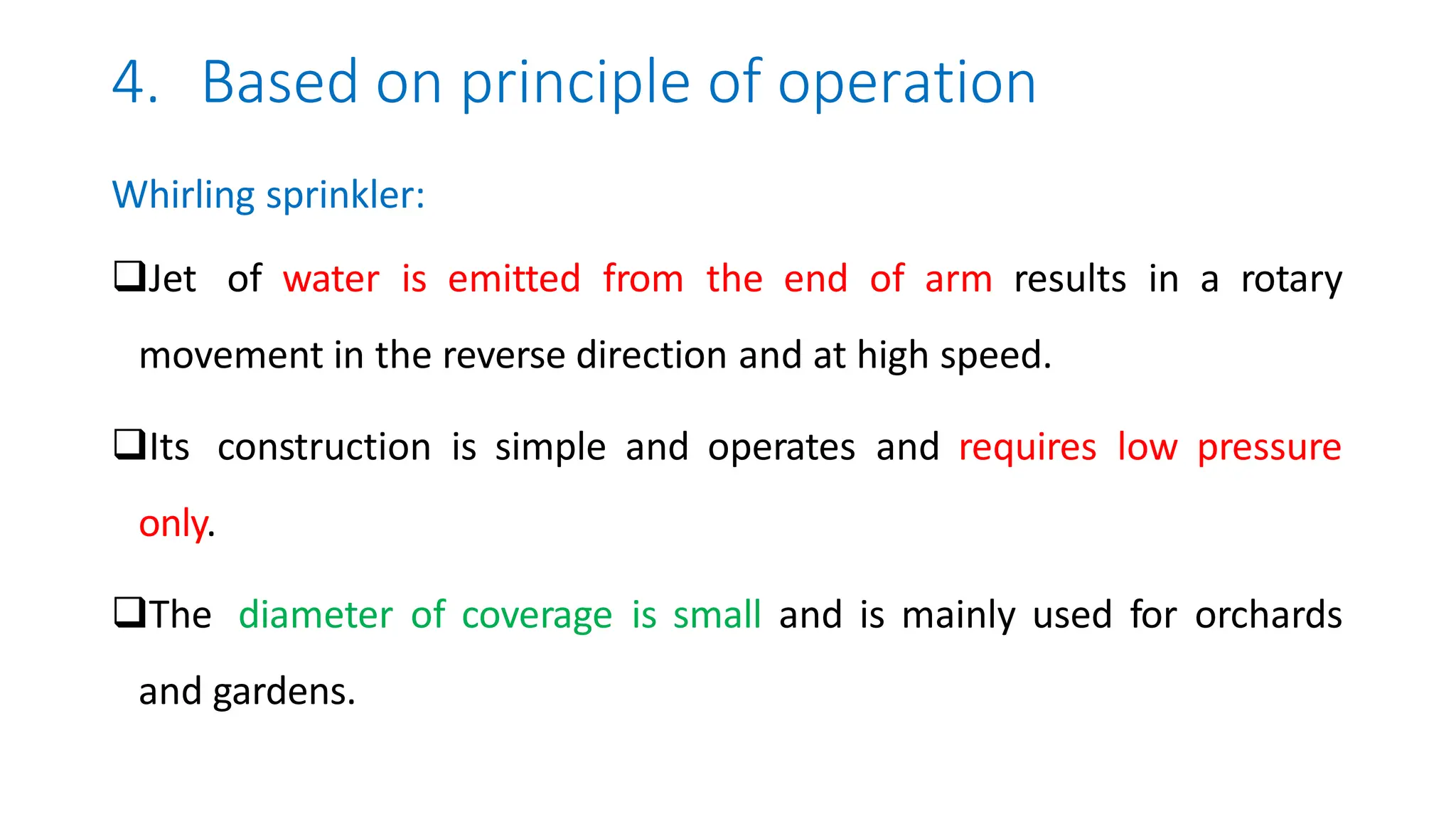 4. Based on principle of operation
Whirling sprinkler:
Jet of water is emitted from the end of arm results in a rotary
movement in the reverse direction and at high speed.
Its construction is simple and operates and requires low pressure
only.
The diameter of coverage is small and is mainly used for orchards
and gardens.
 