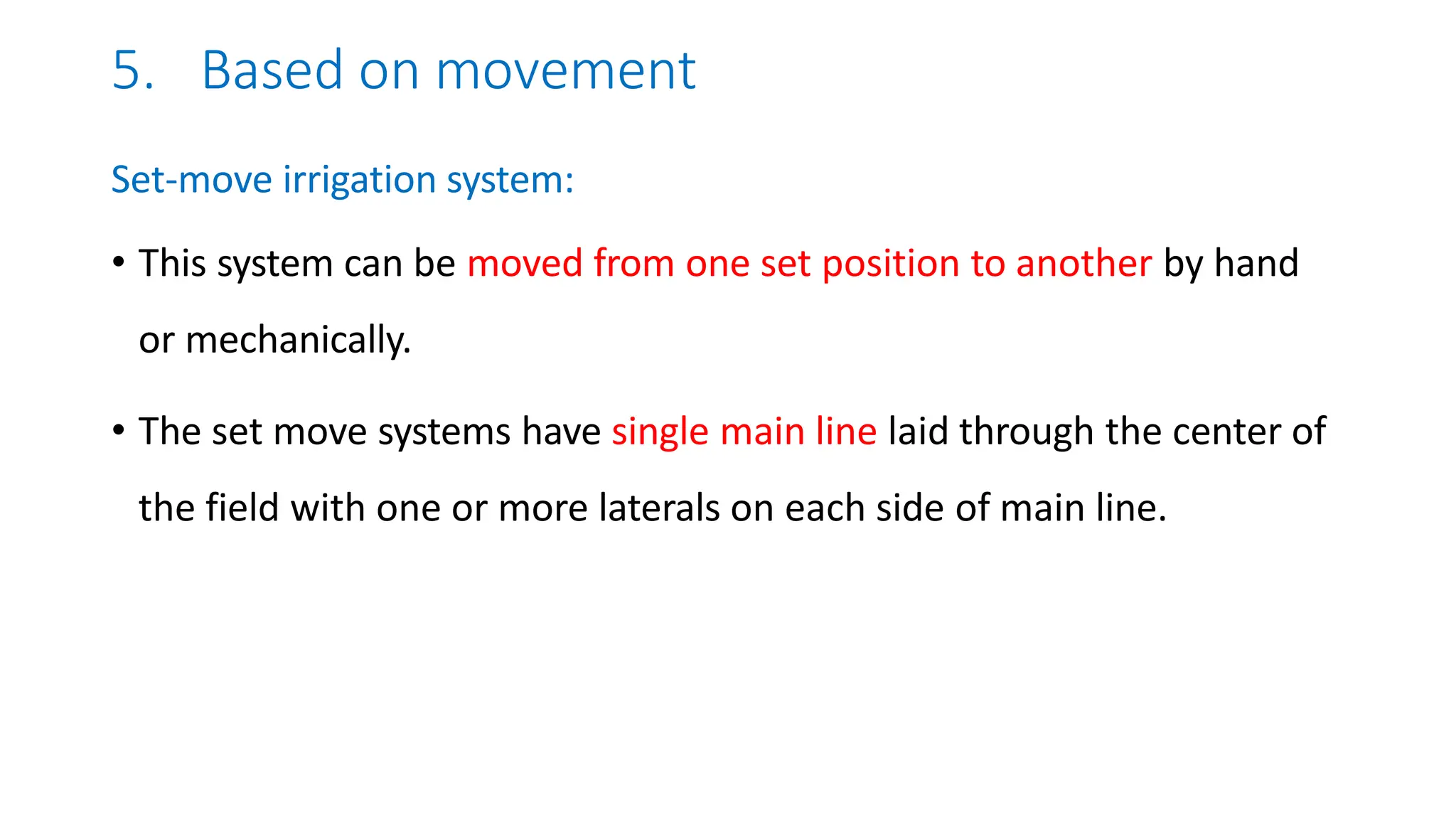 5. Based on movement
Set-move irrigation system:
• This system can be moved from one set position to another by hand
or mechanically.
• The set move systems have single main line laid through the center of
the field with one or more laterals on each side of main line.
 