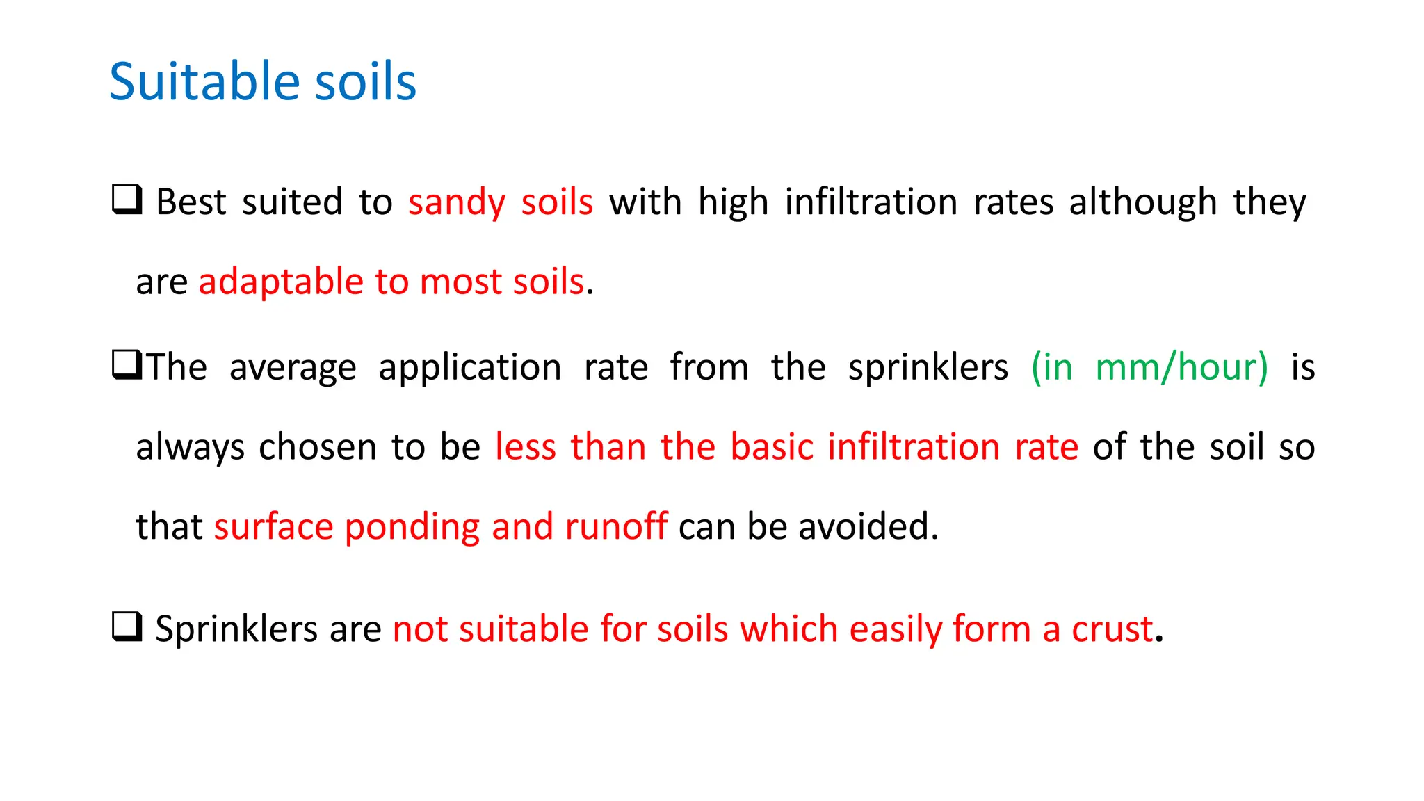 Suitable soils
 Best suited to sandy soils with high infiltration rates although they
are adaptable to most soils.
The average application rate from the sprinklers (in mm/hour) is
always chosen to be less than the basic infiltration rate of the soil so
that surface ponding and runoff can be avoided.
 Sprinklers are not suitable for soils which easily form a crust.
 