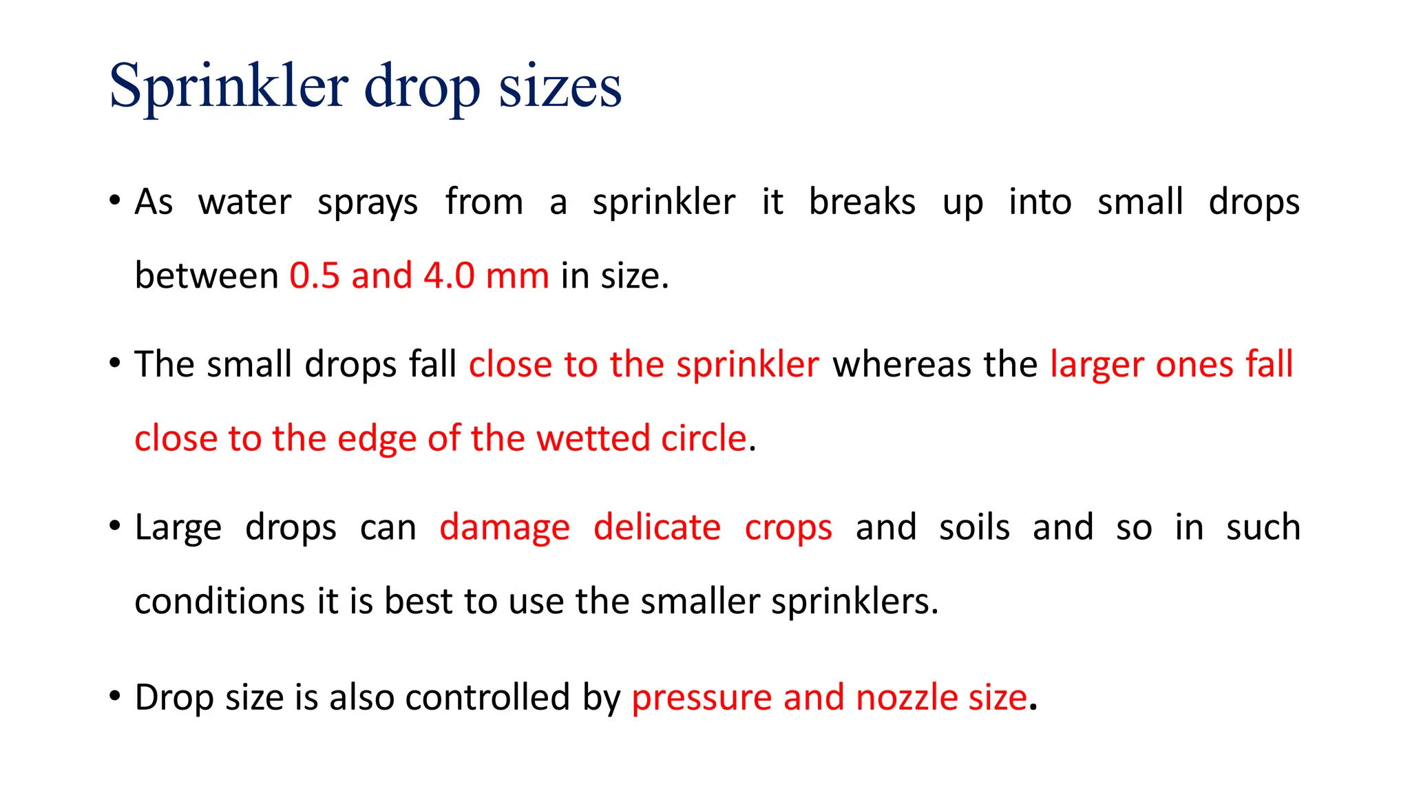 Sprinkler drop sizes
• As water sprays from a sprinkler it breaks up into small drops
between 0.5 and 4.0 mm in size.
• The small drops fall close to the sprinkler whereas the larger ones fall
close to the edge of the wetted circle.
• Large drops can damage delicate crops and soils and so in such
conditions it is best to use the smaller sprinklers.
• Drop size is also controlled by pressure and nozzle size.
 
