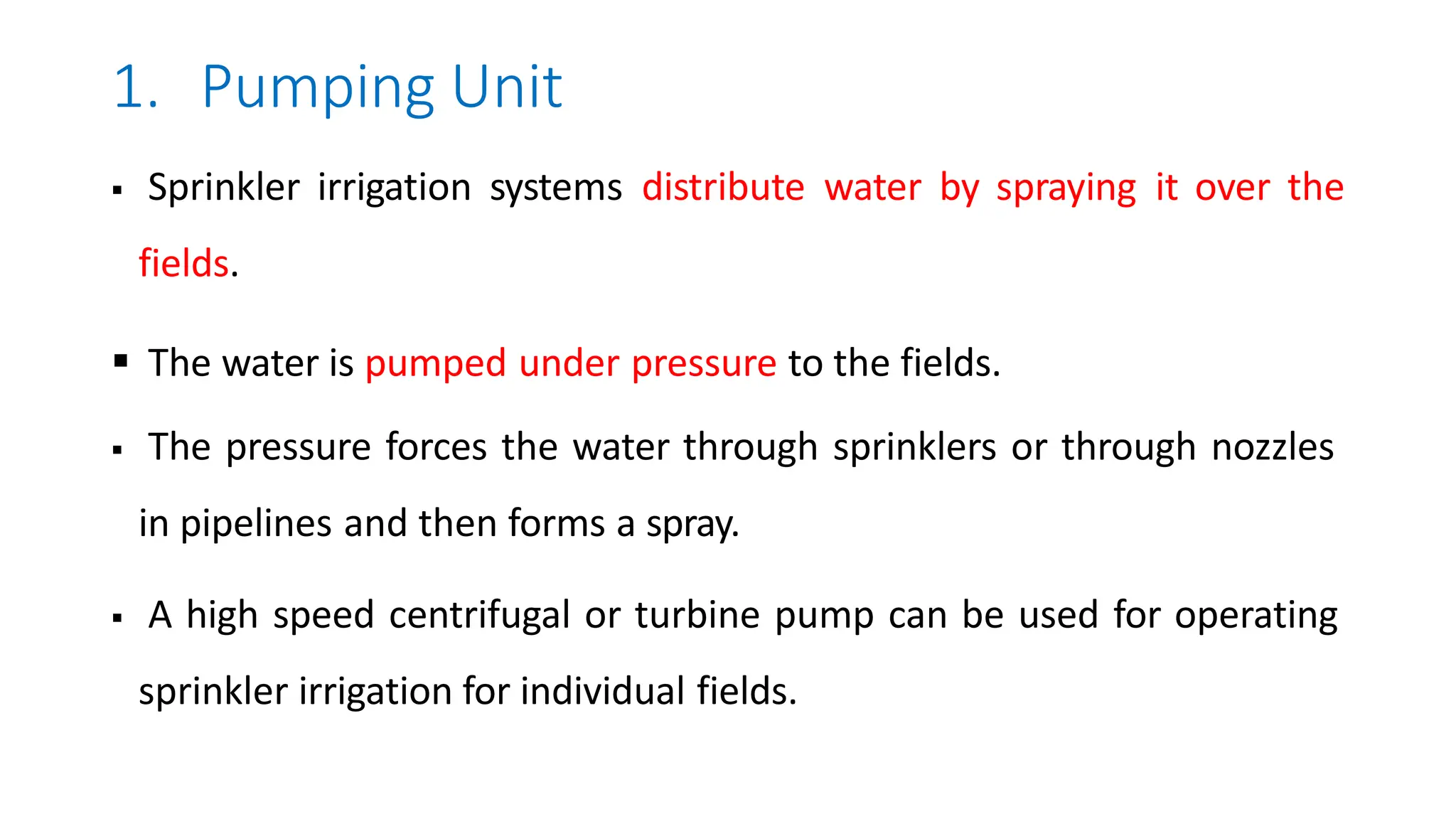 1. Pumping Unit
 Sprinkler irrigation systems distribute water by spraying it over the
fields.
 The water is pumped under pressure to the fields.
 The pressure forces the water through sprinklers or through nozzles
in pipelines and then forms a spray.
 A high speed centrifugal or turbine pump can be used for operating
sprinkler irrigation for individual fields.
 