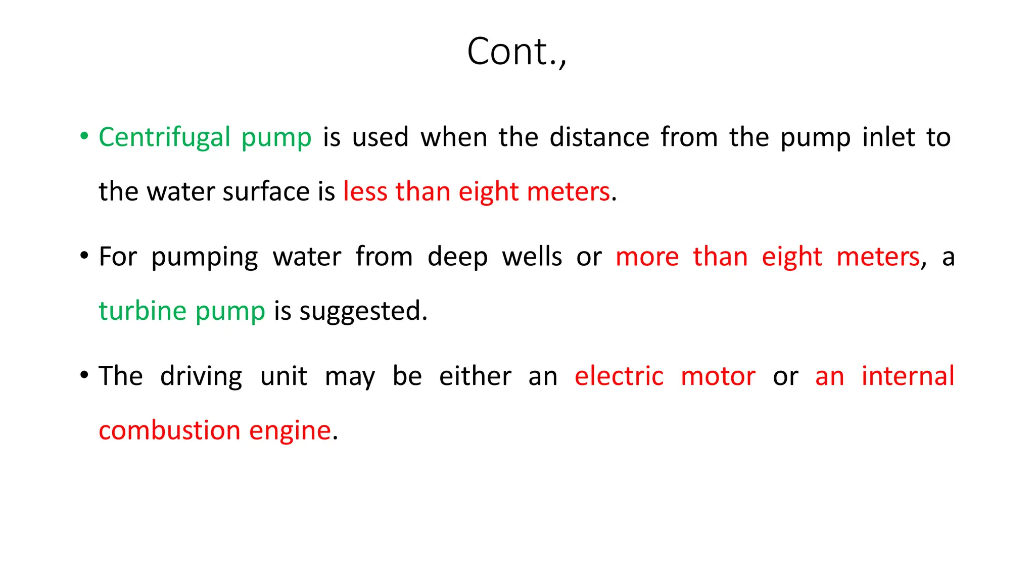 Cont.,
• Centrifugal pump is used when the distance from the pump inlet to
the water surface is less than eight meters.
• For pumping water from deep wells or more than eight meters, a
turbine pump is suggested.
• The driving unit may be either an electric motor or an internal
combustion engine.
 