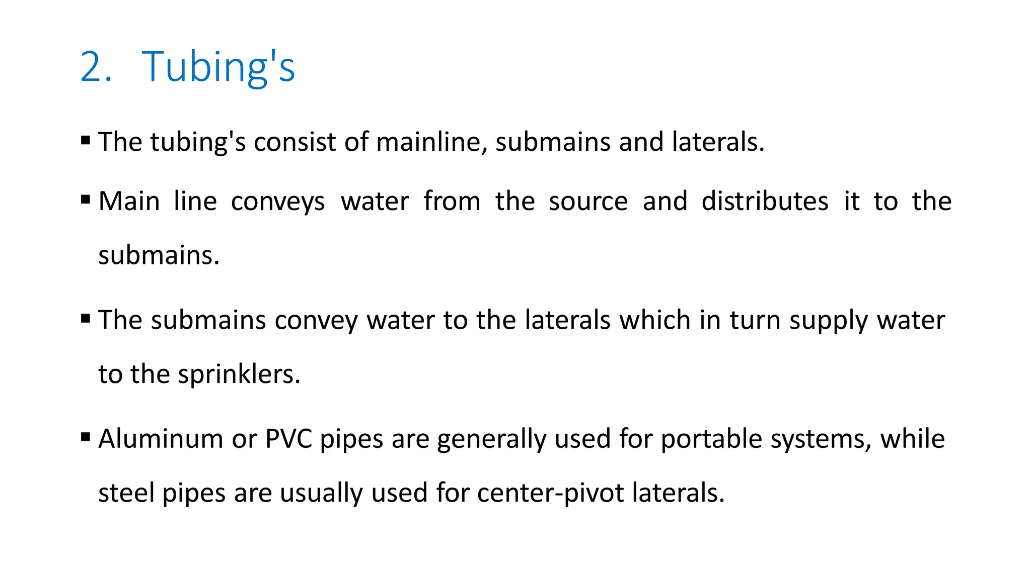 2. Tubing's
 The tubing's consist of mainline, submains and laterals.
 Main line conveys water from the source and distributes it to the
submains.
 The submains convey water to the laterals which in turn supply water
to the sprinklers.
 Aluminum or PVC pipes are generally used for portable systems, while
steel pipes are usually used for center-pivot laterals.
 