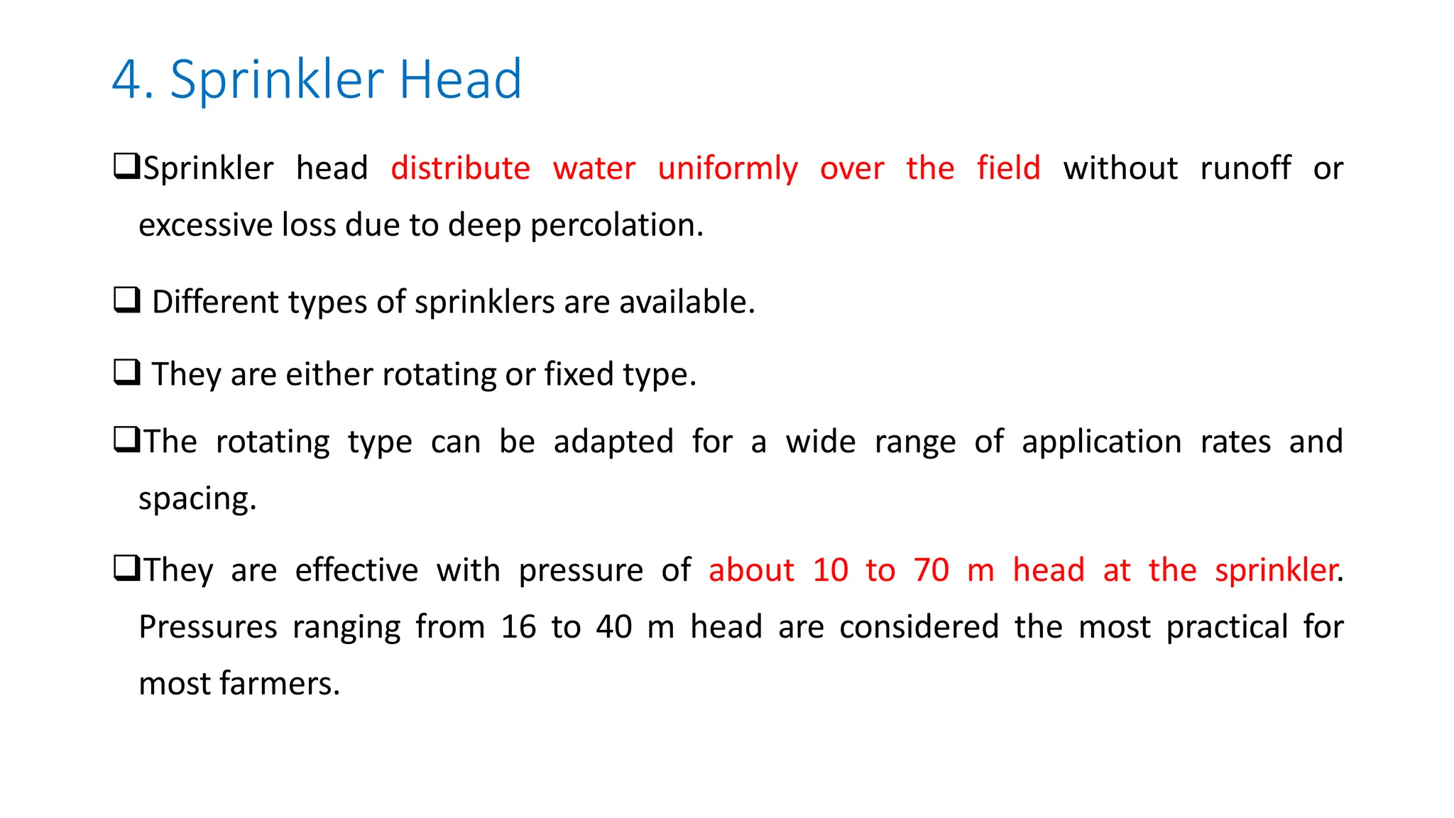 4. Sprinkler Head
Sprinkler head distribute water uniformly over the field without runoff or
excessive loss due to deep percolation.
 Different types of sprinklers are available.
 They are either rotating or fixed type.
The rotating type can be adapted for a wide range of application rates and
spacing.
They are effective with pressure of about 10 to 70 m head at the sprinkler.
Pressures ranging from 16 to 40 m head are considered the most practical for
most farmers.
 