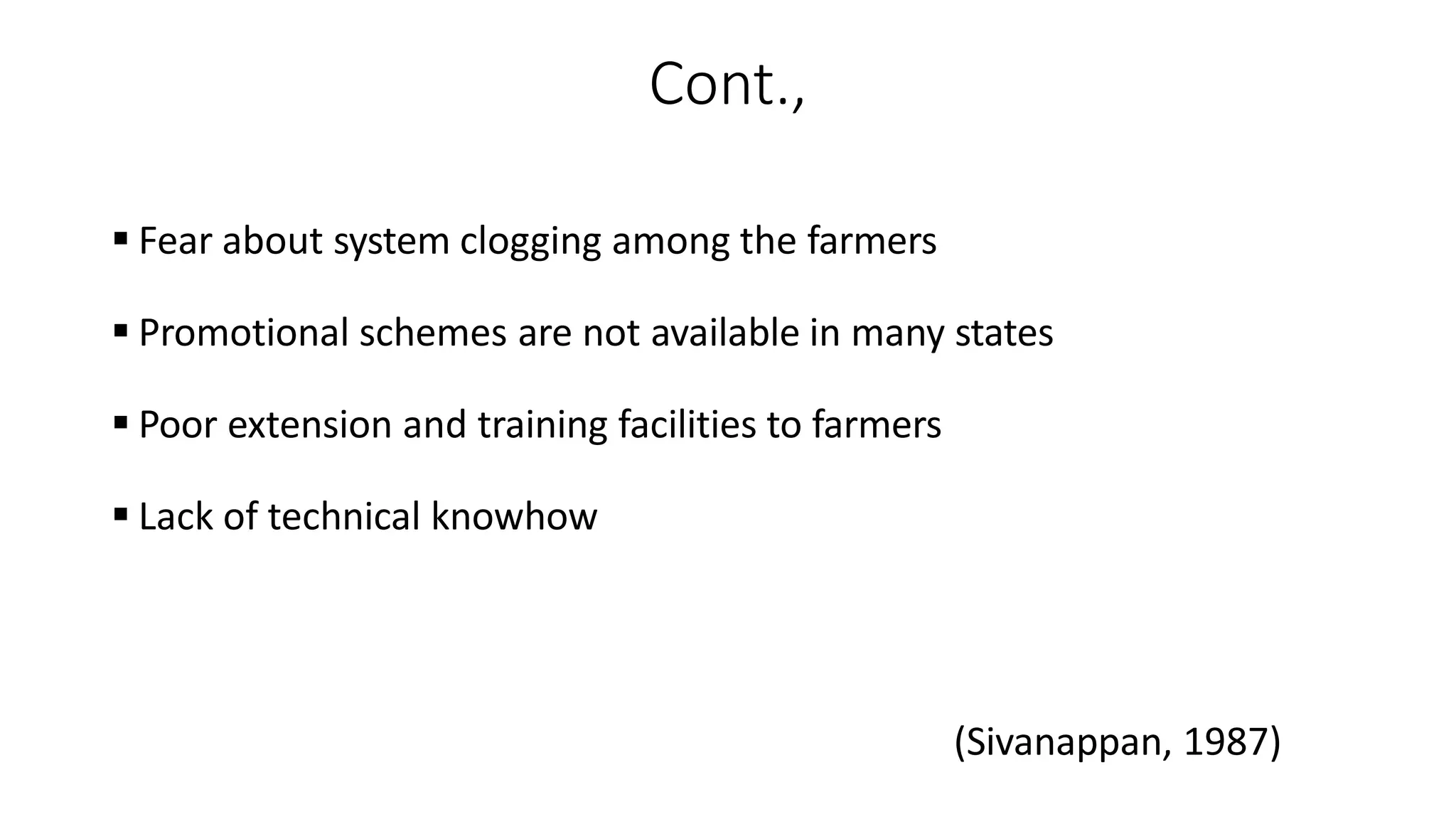 Cont.,
 Fear about system clogging among the farmers
 Promotional schemes are not available in many states
 Poor extension and training facilities to farmers
 Lack of technical knowhow
(Sivanappan, 1987)
 