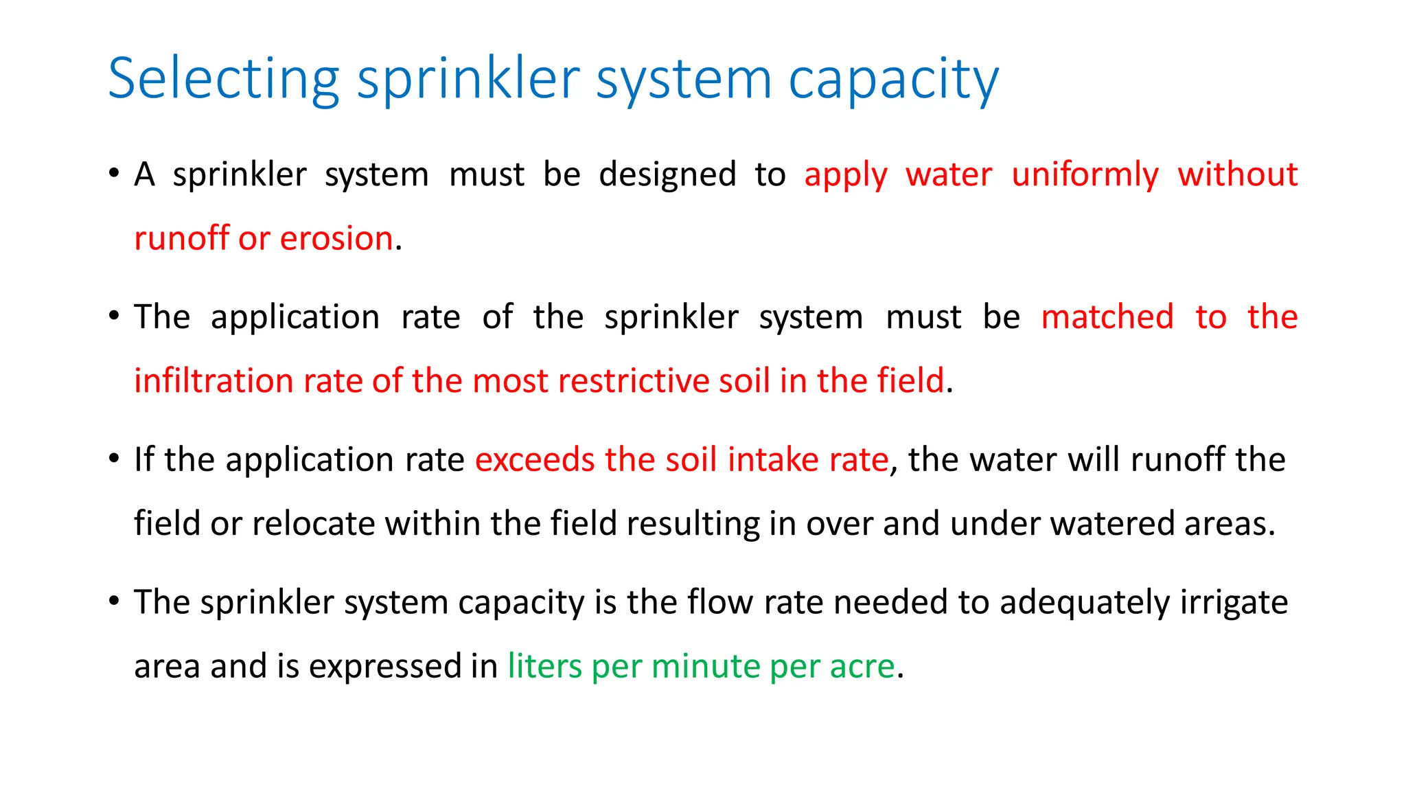 Selecting sprinkler system capacity
• A sprinkler system must be designed to apply water uniformly without
runoff or erosion.
• The application rate of the sprinkler system must be matched to the
infiltration rate of the most restrictive soil in the field.
• If the application rate exceeds the soil intake rate, the water will runoff the
field or relocate within the field resulting in over and under watered areas.
• The sprinkler system capacity is the flow rate needed to adequately irrigate
area and is expressed in liters per minute per acre.
 
