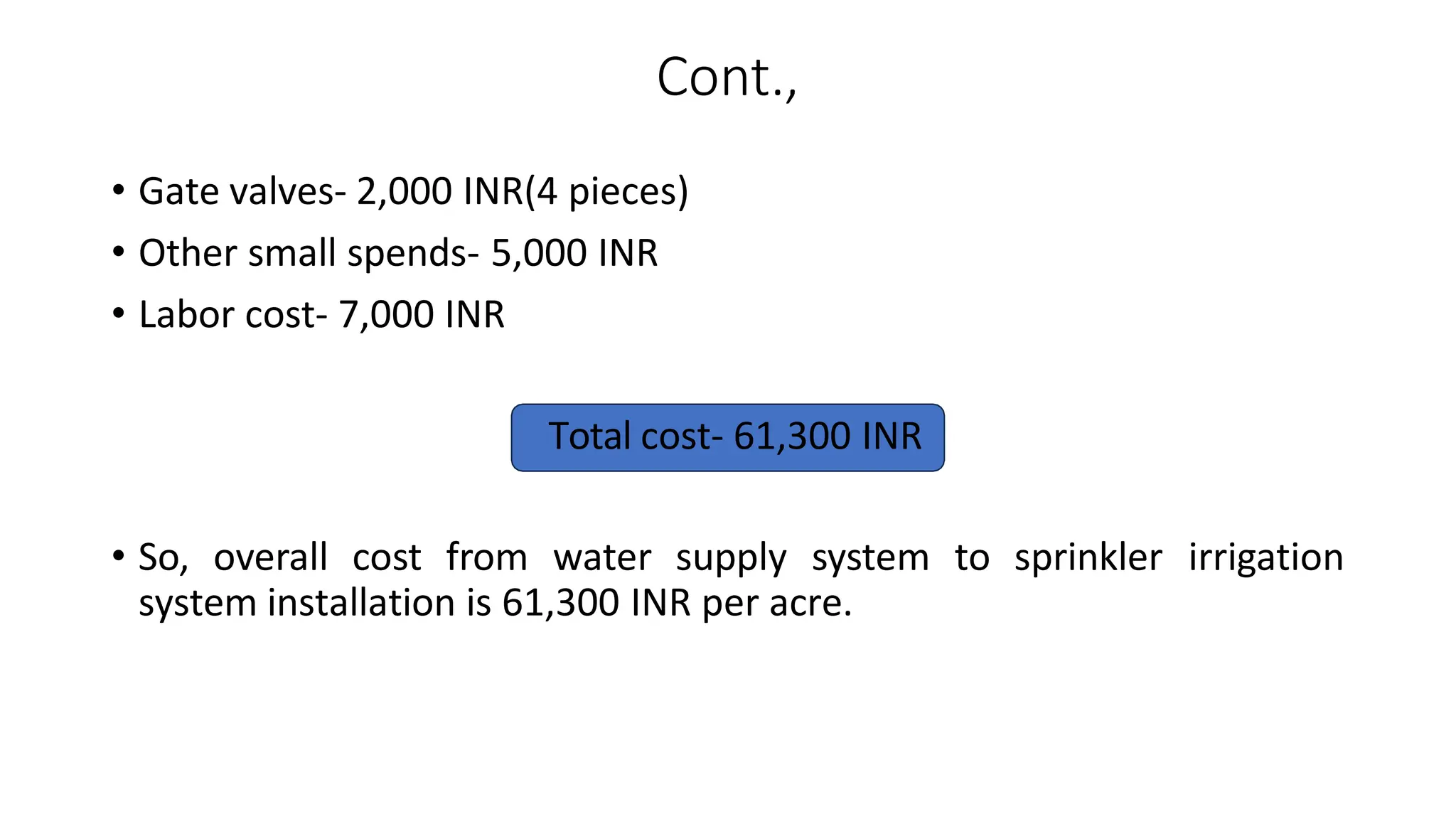 Cont.,
• Gate valves- 2,000 INR(4 pieces)
• Other small spends- 5,000 INR
• Labor cost- 7,000 INR
Total cost- 61,300 INR
• So, overall cost from water supply system to sprinkler irrigation
system installation is 61,300 INR per acre.
 