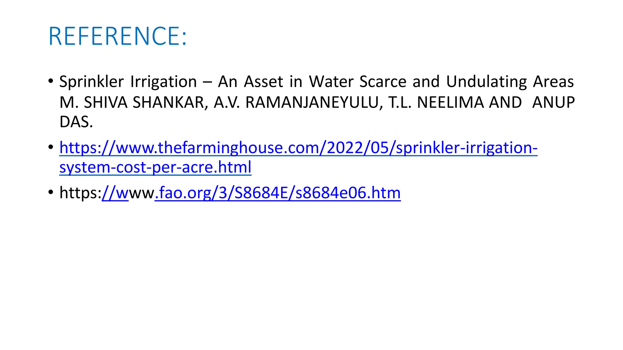REFERENCE:
• Sprinkler Irrigation – An Asset in Water Scarce and Undulating Areas
M. SHIVA SHANKAR, A.V. RAMANJANEYULU, T.L. NEELIMA AND ANUP
DAS.
• https://www.thefarminghouse.com/2022/05/sprinkler-irrigation-
system-cost-per-acre.html
• https://www.fao.org/3/S8684E/s8684e06.htm
 