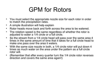 GPM for Rotors You must select the appropriate nozzle size for each rotor in order to match the precipitation rates.  A simple illustration will help explain Rotor heads move back and forth across the area to be watered.  The rotation speed is the same regardless of whether the rotor is adjusted to water a 1/4 circle or a full circle.  So the stream from a 1/4 circle head will pass over the same area 4 times in the same amount of time that it takes for a full circle head to make one pass over the area it waters.  With the same size nozzle in both, a 1/4 circle rotor will put down 4 times as much water on the area under the pattern as a full circle rotor will.  (Remember that after every quarter turn the 1/4 circle rotor reverses direction and covers the same area again!) 
