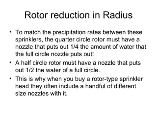 Rotor reduction in Radius To match the precipitation rates between these sprinklers, the quarter circle rotor must have a nozzle that puts out 1/4 the amount of water that the full circle nozzle puts out!  A half circle rotor must have a nozzle that puts out 1/2 the water of a full circle.  This is why when you buy a rotor-type sprinkler head they often include a handful of different size nozzles with it.  