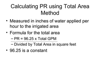 Calculating PR using Total Area Method Measured in inches of water applied per hour to the irrigated area Formula for the total area PR = 96.25 x Total GPM Divided by Total Area in square feet 96.25 is a constant 